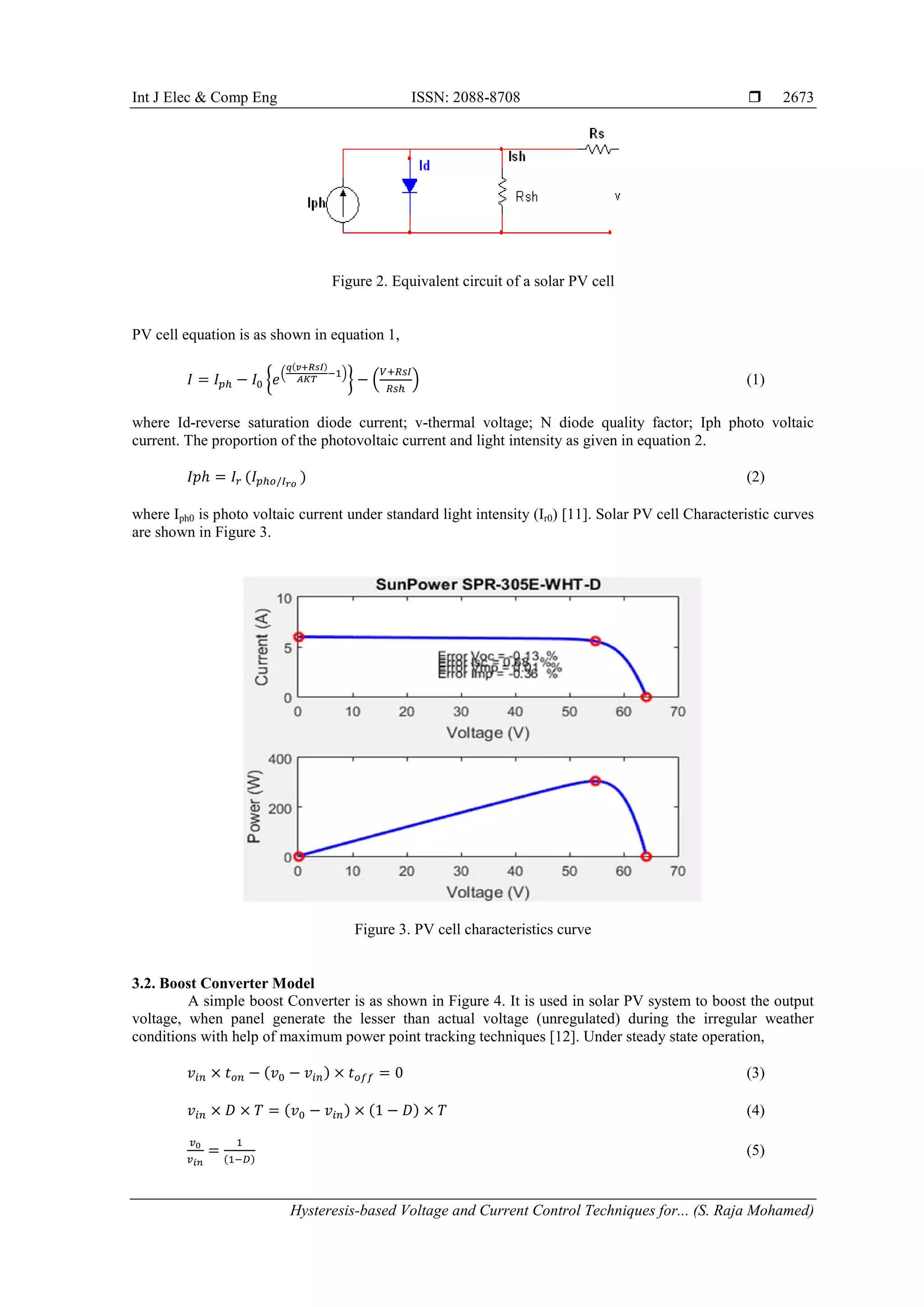 Int J Elec & Comp Eng ISSN: 2088-8708 
Hysteresis-based Voltage and Current Control Techniques for... (S. Raja Mohamed)
2673
Figure 2. Equivalent circuit of a solar PV cell
PV cell equation is as shown in equation 1,
𝐼 = 𝐼 𝑝ℎ − 𝐼0 �𝑒�
𝑞(𝑣+𝑅𝑠𝐼)
𝐴𝐾𝑇
−1�
� − �
𝑉+𝑅𝑠𝐼
𝑅𝑠ℎ
� (1)
where Id-reverse saturation diode current; v-thermal voltage; N diode quality factor; Iph photo voltaic
current. The proportion of the photovoltaic current and light intensity as given in equation 2.
𝐼𝑝ℎ = 𝐼𝑟 (𝐼 𝑝ℎ𝑜/𝐼 𝑟𝑜
) (2)
where Iph0 is photo voltaic current under standard light intensity (Ir0) [11]. Solar PV cell Characteristic curves
are shown in Figure 3.
Figure 3. PV cell characteristics curve
3.2. Boost Converter Model
A simple boost Converter is as shown in Figure 4. It is used in solar PV system to boost the output
voltage, when panel generate the lesser than actual voltage (unregulated) during the irregular weather
conditions with help of maximum power point tracking techniques [12]. Under steady state operation,
𝑣𝑖𝑛 × 𝑡 𝑜𝑛 − (𝑣0 − 𝑣𝑖𝑛) × 𝑡 𝑜𝑓𝑓 = 0 (3)
𝑣𝑖𝑛 × 𝐷 × 𝑇 = (𝑣0 − 𝑣𝑖𝑛) × (1 − 𝐷) × 𝑇 (4)
𝑣0
𝑣 𝑖𝑛
=
1
(1−𝐷)
(5)
 