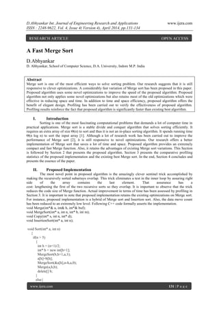 D.Abhyankar Int. Journal of Engineering Research and Applications www.ijera.com
ISSN : 2248-9622, Vol. 4, Issue 4( Version 4), April 2014, pp.131-134
www.ijera.com 131 | P a g e
A Fast Merge Sort
D.Abhyankar
D. Abhyankar, School of Computer Science, D.A. University, Indore M.P. India
Abstract
Merge sort is one of the most efficient ways to solve sorting problem. Our research suggests that it is still
responsive to clever optimizations. A considerably fast variation of Merge sort has been proposed in this paper.
Proposed algorithm uses some novel optimizations to improve the speed of the proposed algorithm. Proposed
algorithm not only applies some novel optimizations but also retains most of the old optimizations which were
effective in reducing space and time. In addition to time and space efficiency, proposed algorithm offers the
benefit of elegant design. Profiling has been carried out to verify the effectiveness of proposed algorithm.
Profiling results reinforce the fact that proposed algorithm is significantly faster than existing best algorithm.
I. Introduction
Sorting is one of the most fascinating computational problems that demands a lot of computer time in
practical applications. Merge sort is a stable divide and conquer algorithm that solves sorting efficiently. It
requires an extra array of size Θ(n) to sort and thus it is not an in-place sorting algorithm. It spends running time
Θ(n log n) to sort the input array [1]. Although a lot of research work has been carried out to improve the
performance of Merge sort [2], it is still responsive to novel optimizations. Our research offers a better
implementation of Merge sort that saves a lot of time and space. Proposed algorithm provides an extremely
compact and fast Merge function. Also, it retains the advantages of existing Merge sort variations. This Section
is followed by Section 2 that presents the proposed algorithm. Section 3 presents the comparative profiling
statistics of the proposed implementation and the existing best Merge sort. In the end, Section 4 concludes and
presents the essence of the paper.
II. Proposed Implementation
The most novel point in proposed algorithm is the amazingly clever sentinel trick accomplished by
making the recursively sorted subarrays overlap. This trick eliminates a test in the inner loop by assuring right
side of the array contains the last element. That assurance has a
cost: lengthening the first of the two recursive sorts so they overlap. It is important to observe that the trick
reduces the code size of Merge function. Actual improvement in terms of time has been assessed by profiling in
Section 3. It is important to note that proposed implementation retains the existing optimizations on Merge sort.
For instance, proposed implementation is a hybrid of Merge sort and Insertion sort. Also, the data move count
has been reduced to an extremely low level. Following C++ code formally asserts the implementation.
void Merge(int*& a, int& h, int*& buf);
void MergeSort(int* a, int n, int* b, int m);
void Copy(int* s, int n, int* d);
void InsertionSort(int* a, int n);
void Sort(int* a, int n)
{
if(n > 5)
{
int h = (n+1)/2;
int* b = new int[h+1];
MergeSort(b,h+1,a,1);
a[h]=b[h];
MergeSort(&a[h],n-h,a,0);
Merge(a,h,b);
delete[] b;
}
else{
RESEARCH ARTICLE OPEN ACCESS
 