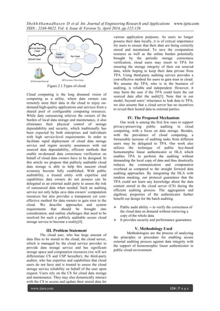 ShekhAhamadhusen D et al. Int. Journal of Engineering Research and Applications www.ijera.com
ISSN : 2248-9622, Vol. 4, Issue 4( Version 5), April 2014, pp.122-126
www.ijera.com 124 | P a g e
Figure 2.1.Types of cloud
Cloud computing is the long dreamed vision of
computing as a utility, where data owners can
remotely store their data in the cloud to enjoy on-
demand high-quality applications and services from a
shared pool of configurable computing resources.
While data outsourcing relieves the owners of the
burden of local data storage and maintenance, it also
eliminates their physical control of storage
dependability and security, which traditionally has
been expected by both enterprises and individuals
with high service-level requirements. In order to
facilitate rapid deployment of cloud data storage
service and regain security assurances with out
sourced data dependability, efficient methods that
enable on-demand data correctness verification on
behalf of cloud data owners have to be designed. In
this article we propose that publicly auditable cloud
data storage is able to help this nascent cloud
economy become fully established. With public
auditability, a trusted entity with expertise and
capabilities data owners do not possess can be
delegated as an external audit party to assess the risk
of outsourced data when needed. Such an auditing
service not only helps save data owners’ computation
resources but also provides a transparent yet cost-
effective method for data owners to gain trust in the
cloud. We describe approaches and system
requirements that should be brought into
consideration, and outline challenges that need to be
resolved for such a publicly auditable secure cloud
storage service to become a reality[4].
III. Problem Statement
The cloud user, who has large amount of
data files to be stored in the cloud; the cloud server,
which is managed by the cloud service provider to
provide data storage service and has significant
storage space and computation resources (we will not
differentiate CS and CSP hereafter); the third-party
auditor, who has expertise and capabilities that cloud
users do not have and is trusted to assess the cloud
storage service reliability on behalf of the user upon
request. Users rely on the CS for cloud data storage
and maintenance. They may also dynamically interact
with the CS to access and update their stored data for
various application purposes. As users no longer
possess their data locally, it is of critical importance
for users to ensure that their data are being correctly
stored and maintained. To save the computation
resource as well as the online burden potentially
brought by the periodic storage correctness
verification, cloud users may resort to TPA for
ensuring the storage integrity of their out sourced
data, while hoping to keep their data private from
TPA. Using third-party auditing service provides a
cost-effective method for users to gain trust in cloud.
We assume the TPA, who is in the business of
auditing, is reliable and independent. However, it
may harm the user if the TPA could learn the out
sourced data after the audit[5]. Note that in our
model, beyond users’ reluctance to leak data to TPA;
we also assume that a cloud server has no incentives
to reveal their hosted data to external parties.
IV. The Proposed Mechanism
Our work is among the first few ones to support
privacy-preserving public auditing in cloud
computing, with a focus on data storage. Besides,
with the prevalence of cloud computing, a
foreseeable increase of auditing tasks from different
users may be delegated to TPA. Our work also
utilizes the technique of public key-based
homomorphic linear authenticator or HLA which
enables TPA to perform the auditing without
demanding the local copy of data and thus drastically
reduces the communication and computation
overhead as compared to the straight forward data
auditing approaches. By integrating the HLA with
random masking, our protocol guarantees that the
TPA could not learn any knowledge about the data
content stored in the cloud server (CS) during the
efficient auditing process. The aggregation and
algebraic properties of the authenticator further
benefit our design for the batch auditing.
 Public audit ability -- to verify the correctness of
the cloud data on demand without retrieving a
copy of the whole data.
 It provides security and performance guarantees.
V. Methodology Used
Methodologies are the process of analyzing
the principles or procedure for enabling secure
external auditing process against data integrity with
the support of homomorphic linear authenticator in
public cloud environment.
 