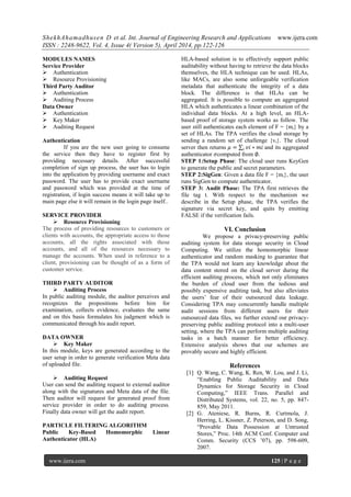 ShekhAhamadhusen D et al. Int. Journal of Engineering Research and Applications www.ijera.com
ISSN : 2248-9622, Vol. 4, Issue 4( Version 5), April 2014, pp.122-126
www.ijera.com 125 | P a g e
MODULES NAMES
Service Provider
 Authentication
 Resource Provisioning
Third Party Auditor
 Authentication
 Auditing Process
Data Owner
 Authentication
 Key Maker
 Auditing Request
Authentication
If you are the new user going to consume
the service then they have to register first by
providing necessary details. After successful
completion of sign up process, the user has to login
into the application by providing username and exact
password. The user has to provide exact username
and password which was provided at the time of
registration, if login success means it will take up to
main page else it will remain in the login page itself..
SERVICE PROVIDER
 Resource Provisioning
The process of providing resources to customers or
clients with accounts, the appropriate access to those
accounts, all the rights associated with those
accounts, and all of the resources necessary to
manage the accounts. When used in reference to a
client, provisioning can be thought of as a form of
customer service.
THIRD PARTY AUDITOR
 Auditing Process
In public auditing module, the auditor perceives and
recognizes the propositions before him for
examination, collects evidence, evaluates the same
and on this basis formulates his judgment which is
communicated through his audit report.
DATA OWNER
 Key Maker
In this module, keys are generated according to the
user setup in order to generate verification Meta data
of uploaded file.
 Auditing Request
User can send the auditing request to external auditor
along with the signatures and Meta data of the file.
Then auditor will request for generated proof from
service provider in order to do auditing process.
Finally data owner will get the audit report.
PARTICLE FILTERING ALGORITHM
Public Key-Based Homomorphic Linear
Authenticator (HLA)
HLA-based solution is to effectively support public
auditability without having to retrieve the data blocks
themselves, the HLA technique can be used. HLAs,
like MACs, are also some unforgeable verification
metadata that authenticate the integrity of a data
block. The difference is that HLAs can be
aggregated. It is possible to compute an aggregated
HLA which authenticates a linear combination of the
individual data blocks. At a high level, an HLA-
based proof of storage system works as follow. The
user still authenticates each element of F = {mi} by a
set of HLAs. The TPA verifies the cloud storage by
sending a random set of challenge {vi}. The cloud
server then returns 𝜇 = 𝑣𝑖 ∗ 𝑚𝑖𝑖 and its aggregated
authenticator 𝜎computed from ∅.
STEP 1:Setup Phase: The cloud user runs KeyGen
to generate the public and secret parameters.
STEP 2:SigGen: Given a data file F = {mi}, the user
runs SigGen to compute authenticator.
STEP 3: Audit Phase: The TPA first retrieves the
file tag t. With respect to the mechanism we
describe in the Setup phase, the TPA verifies the
signature via secret key, and quits by emitting
FALSE if the verification fails.
VI. Conclusion
We propose a privacy-preserving public
auditing system for data storage security in Cloud
Computing. We utilize the homomorphic linear
authenticator and random masking to guarantee that
the TPA would not learn any knowledge about the
data content stored on the cloud server during the
efficient auditing process, which not only eliminates
the burden of cloud user from the tedious and
possibly expensive auditing task, but also alleviates
the users’ fear of their outsourced data leakage.
Considering TPA may concurrently handle multiple
audit sessions from different users for their
outsourced data files, we further extend our privacy-
preserving public auditing protocol into a multi-user
setting, where the TPA can perform multiple auditing
tasks in a batch manner for better efficiency.
Extensive analysis shows that our schemes are
provably secure and highly efficient.
References
[1] Q. Wang, C. Wang, K. Ren, W. Lou, and J. Li,
“Enabling Public Auditability and Data
Dynamics for Storage Security in Cloud
Computing,” IEEE Trans. Parallel and
Distributed Systems, vol. 22, no. 5, pp. 847-
859, May 2011.
[2] G. Ateniese, R. Burns, R. Curtmola, J.
Herring, L. Kissner, Z. Peterson, and D. Song,
“Provable Data Possession at Untrusted
Stores,” Proc. 14th ACM Conf. Computer and
Comm. Security (CCS ’07), pp. 598-609,
2007.
 