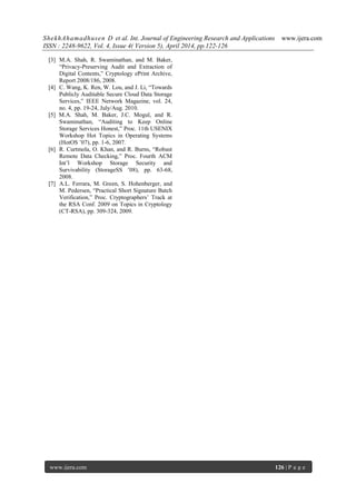 ShekhAhamadhusen D et al. Int. Journal of Engineering Research and Applications www.ijera.com
ISSN : 2248-9622, Vol. 4, Issue 4( Version 5), April 2014, pp.122-126
www.ijera.com 126 | P a g e
[3] M.A. Shah, R. Swaminathan, and M. Baker,
“Privacy-Preserving Audit and Extraction of
Digital Contents,” Cryptology ePrint Archive,
Report 2008/186, 2008.
[4] C. Wang, K. Ren, W. Lou, and J. Li, “Towards
Publicly Auditable Secure Cloud Data Storage
Services,” IEEE Network Magazine, vol. 24,
no. 4, pp. 19-24, July/Aug. 2010.
[5] M.A. Shah, M. Baker, J.C. Mogul, and R.
Swaminathan, “Auditing to Keep Online
Storage Services Honest,” Proc. 11th USENIX
Workshop Hot Topics in Operating Systems
(HotOS ’07), pp. 1-6, 2007.
[6] R. Curtmola, O. Khan, and R. Burns, “Robust
Remote Data Checking,” Proc. Fourth ACM
Int’l Workshop Storage Security and
Survivability (StorageSS ’08), pp. 63-68,
2008.
[7] A.L. Ferrara, M. Green, S. Hohenberger, and
M. Pedersen, “Practical Short Signature Batch
Verification,” Proc. Cryptographers’ Track at
the RSA Conf. 2009 on Topics in Cryptology
(CT-RSA), pp. 309-324, 2009.
 