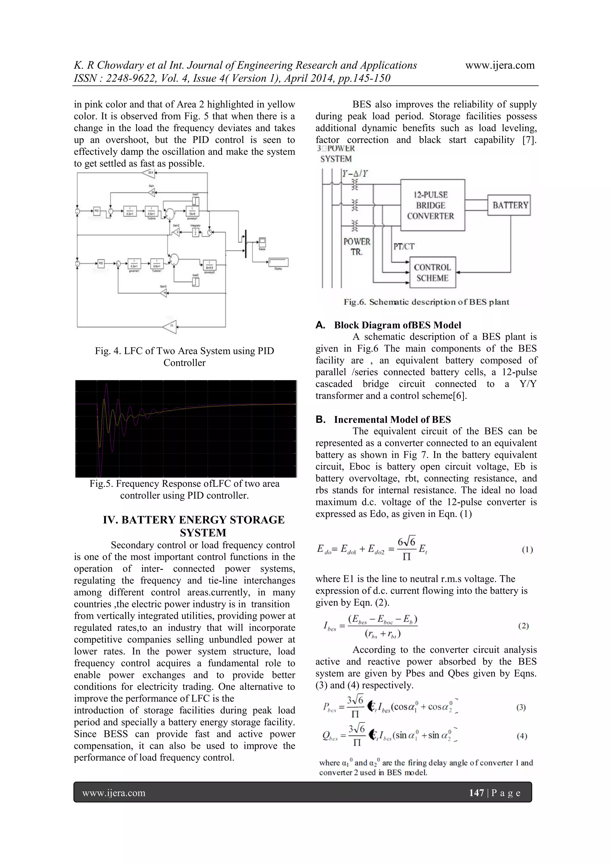 K. R Chowdary et al Int. Journal of Engineering Research and Applications www.ijera.com
ISSN : 2248-9622, Vol. 4, Issue 4( Version 1), April 2014, pp.145-150
www.ijera.com 147 | P a g e
in pink color and that of Area 2 highlighted in yellow
color. It is observed from Fig. 5 that when there is a
change in the load the frequency deviates and takes
up an overshoot, but the PID control is seen to
effectively damp the oscillation and make the system
to get settled as fast as possible.
Fig. 4. LFC of Two Area System using PID
Controller
Fig.5. Frequency Response ofLFC of two area
controller using PID controller.
IV. BATTERY ENERGY STORAGE
SYSTEM
Secondary control or load frequency control
is one of the most important control functions in the
operation of inter- connected power systems,
regulating the frequency and tie-line interchanges
among different control areas.currently, in many
countries ,the electric power industry is in transition
from vertically integrated utilities, providing power at
regulated rates,to an industry that will incorporate
competitive companies selling unbundled power at
lower rates. In the power system structure, load
frequency control acquires a fundamental role to
enable power exchanges and to provide better
conditions for electricity trading. One alternative to
improve the performance of LFC is the
introduction of storage facilities during peak load
period and specially a battery energy storage facility.
Since BESS can provide fast and active power
compensation, it can also be used to improve the
performance of load frequency control.
BES also improves the reliability of supply
during peak load period. Storage facilities possess
additional dynamic benefits such as load leveling,
factor correction and black start capability [7].
A. Block Diagram ofBES Model
A schematic description of a BES plant is
given in Fig.6 The main components of the BES
facility are , an equivalent battery composed of
parallel /series connected battery cells, a 12-pulse
cascaded bridge circuit connected to a Y/Y
transformer and a control scheme[6].
B. Incremental Model of BES
The equivalent circuit of the BES can be
represented as a converter connected to an equivalent
battery as shown in Fig 7. In the battery equivalent
circuit, Eboc is battery open circuit voltage, Eb is
battery overvoltage, rbt, connecting resistance, and
rbs stands for internal resistance. The ideal no load
maximum d.c. voltage of the 12-pulse converter is
expressed as Edo, as given in Eqn. (1)
where E1 is the line to neutral r.m.s voltage. The
expression of d.c. current flowing into the battery is
given by Eqn. (2).
According to the converter circuit analysis
active and reactive power absorbed by the BES
system are given by Pbes and Qbes given by Eqns.
(3) and (4) respectively.
 