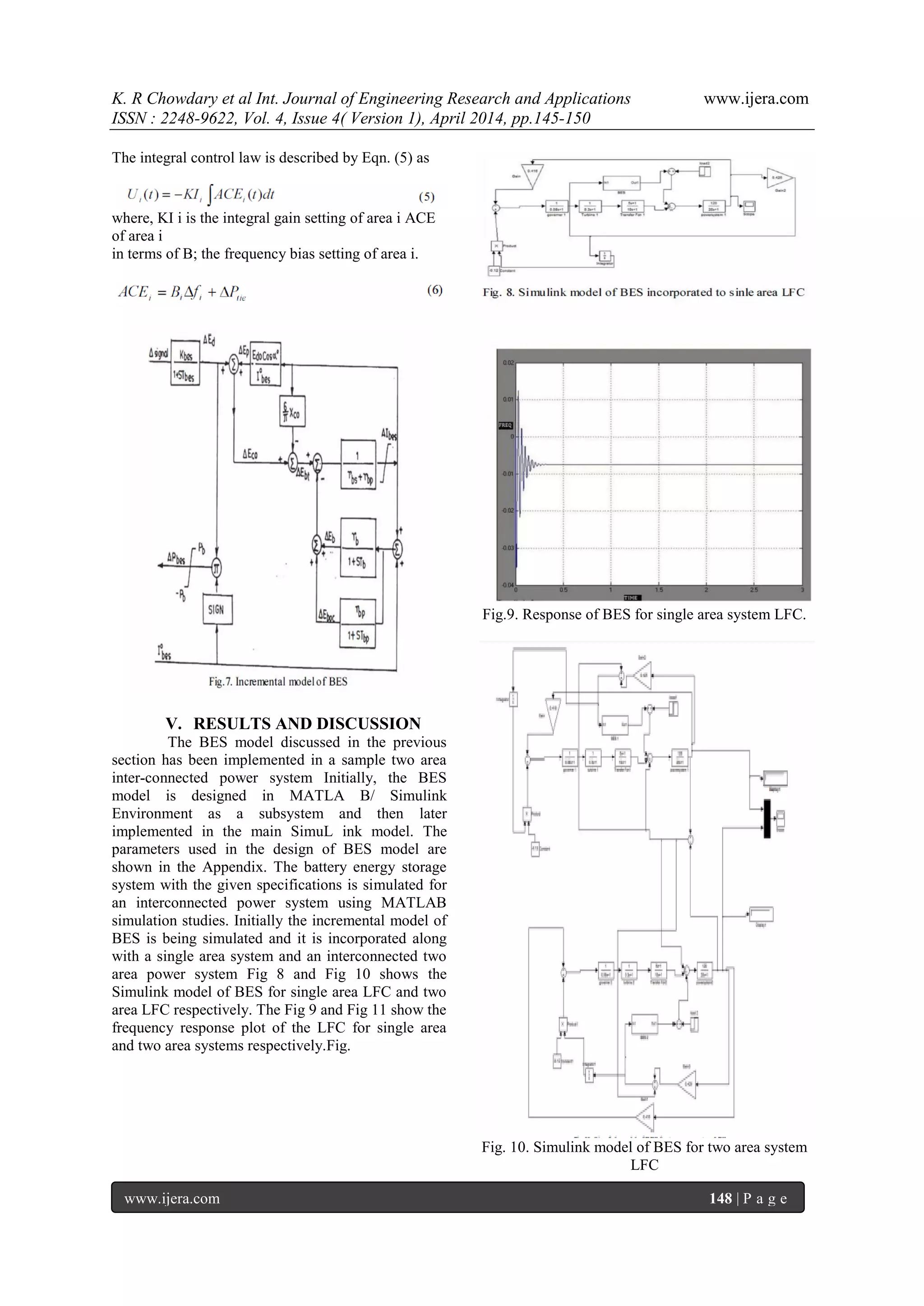 K. R Chowdary et al Int. Journal of Engineering Research and Applications www.ijera.com
ISSN : 2248-9622, Vol. 4, Issue 4( Version 1), April 2014, pp.145-150
www.ijera.com 148 | P a g e
The integral control law is described by Eqn. (5) as
where, KI i is the integral gain setting of area i ACE
of area i
in terms of B; the frequency bias setting of area i.
V. RESULTS AND DISCUSSION
The BES model discussed in the previous
section has been implemented in a sample two area
inter-connected power system Initially, the BES
model is designed in MATLA B/ Simulink
Environment as a subsystem and then later
implemented in the main SimuL ink model. The
parameters used in the design of BES model are
shown in the Appendix. The battery energy storage
system with the given specifications is simulated for
an interconnected power system using MATLAB
simulation studies. Initially the incremental model of
BES is being simulated and it is incorporated along
with a single area system and an interconnected two
area power system Fig 8 and Fig 10 shows the
Simulink model of BES for single area LFC and two
area LFC respectively. The Fig 9 and Fig 11 show the
frequency response plot of the LFC for single area
and two area systems respectively.Fig.
Fig.9. Response of BES for single area system LFC.
Fig. 10. Simulink model of BES for two area system
LFC
 