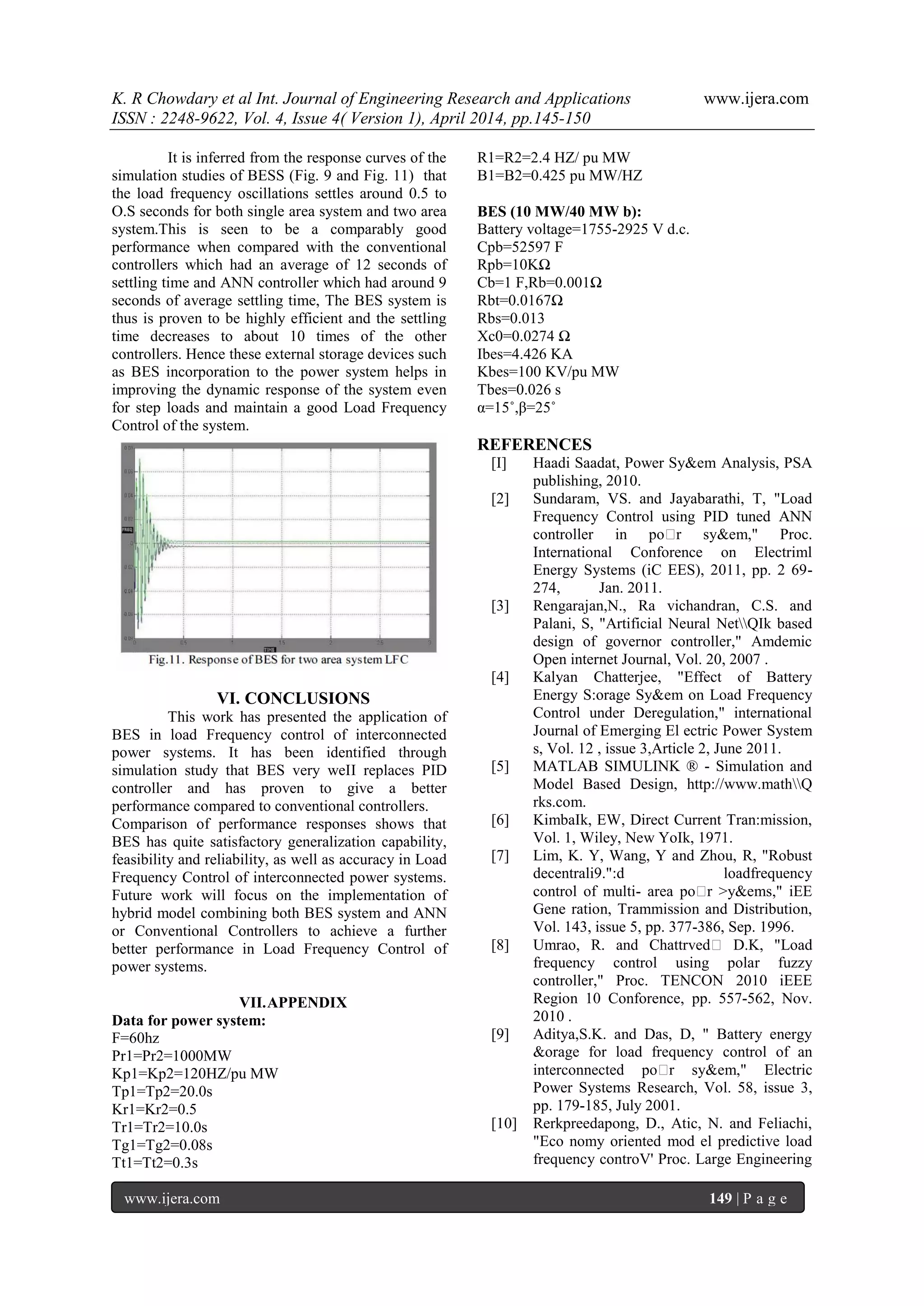 K. R Chowdary et al Int. Journal of Engineering Research and Applications www.ijera.com
ISSN : 2248-9622, Vol. 4, Issue 4( Version 1), April 2014, pp.145-150
www.ijera.com 149 | P a g e
It is inferred from the response curves of the
simulation studies of BESS (Fig. 9 and Fig. 11) that
the load frequency oscillations settles around 0.5 to
O.S seconds for both single area system and two area
system.This is seen to be a comparably good
performance when compared with the conventional
controllers which had an average of 12 seconds of
settling time and ANN controller which had around 9
seconds of average settling time, The BES system is
thus is proven to be highly efficient and the settling
time decreases to about 10 times of the other
controllers. Hence these external storage devices such
as BES incorporation to the power system helps in
improving the dynamic response of the system even
for step loads and maintain a good Load Frequency
Control of the system.
VI. CONCLUSIONS
This work has presented the application of
BES in load Frequency control of interconnected
power systems. It has been identified through
simulation study that BES very weII replaces PID
controller and has proven to give a better
performance compared to conventional controllers.
Comparison of performance responses shows that
BES has quite satisfactory generalization capability,
feasibility and reliability, as well as accuracy in Load
Frequency Control of interconnected power systems.
Future work will focus on the implementation of
hybrid model combining both BES system and ANN
or Conventional Controllers to achieve a further
better performance in Load Frequency Control of
power systems.
VII.APPENDIX
Data for power system:
F=60hz
Pr1=Pr2=1000MW
Kp1=Kp2=120HZ/pu MW
Tp1=Tp2=20.0s
Kr1=Kr2=0.5
Tr1=Tr2=10.0s
Tg1=Tg2=0.08s
Tt1=Tt2=0.3s
R1=R2=2.4 HZ/ pu MW
B1=B2=0.425 pu MW/HZ
BES (10 MW/40 MW b):
Battery voltage=1755-2925 V d.c.
Cpb=52597 F
Rpb=10KΩ
Cb=1 F,Rb=0.001Ω
Rbt=0.0167Ω
Rbs=0.013
Xc0=0.0274 Ω
Ibes=4.426 KA
Kbes=100 KV/pu MW
Tbes=0.026 s
α=15˚,β=25˚
REFERENCES
[I] Haadi Saadat, Power Sy&em Analysis, PSA
publishing, 2010.
[2] Sundaram, VS. and Jayabarathi, T, "Load
Frequency Control using PID tuned ANN
controller in po�r sy&em," Proc.
International Conforence on Electriml
Energy Systems (iC EES), 2011, pp. 2 69-
274, Jan. 2011.
[3] Rengarajan,N., Ra vichandran, C.S. and
Palani, S, "Artificial Neural NetQIk based
design of governor controller," Amdemic
Open internet Journal, Vol. 20, 2007 .
[4] Kalyan Chatterjee, "Effect of Battery
Energy S:orage Sy&em on Load Frequency
Control under Deregulation," international
Journal of Emerging El ectric Power System
s, Vol. 12 , issue 3,Article 2, June 2011.
[5] MATLAB SIMULINK ® - Simulation and
Model Based Design, http://www.mathQ
rks.com.
[6] KimbaIk, EW, Direct Current Tran:mission,
Vol. 1, Wiley, New YoIk, 1971.
[7] Lim, K. Y, Wang, Y and Zhou, R, "Robust
decentrali9.":d loadfrequency
control of multi- area po�r >y&ems," iEE
Gene ration, Trammission and Distribution,
Vol. 143, issue 5, pp. 377-386, Sep. 1996.
[8] Umrao, R. and Chattrved� D.K, "Load
frequency control using polar fuzzy
controller," Proc. TENCON 2010 iEEE
Region 10 Conforence, pp. 557-562, Nov.
2010 .
[9] Aditya,S.K. and Das, D, " Battery energy
&orage for load frequency control of an
interconnected po�r sy&em," Electric
Power Systems Research, Vol. 58, issue 3,
pp. 179-185, July 2001.
[10] Rerkpreedapong, D., Atic, N. and Feliachi,
"Eco nomy oriented mod el predictive load
frequency controV' Proc. Large Engineering
 