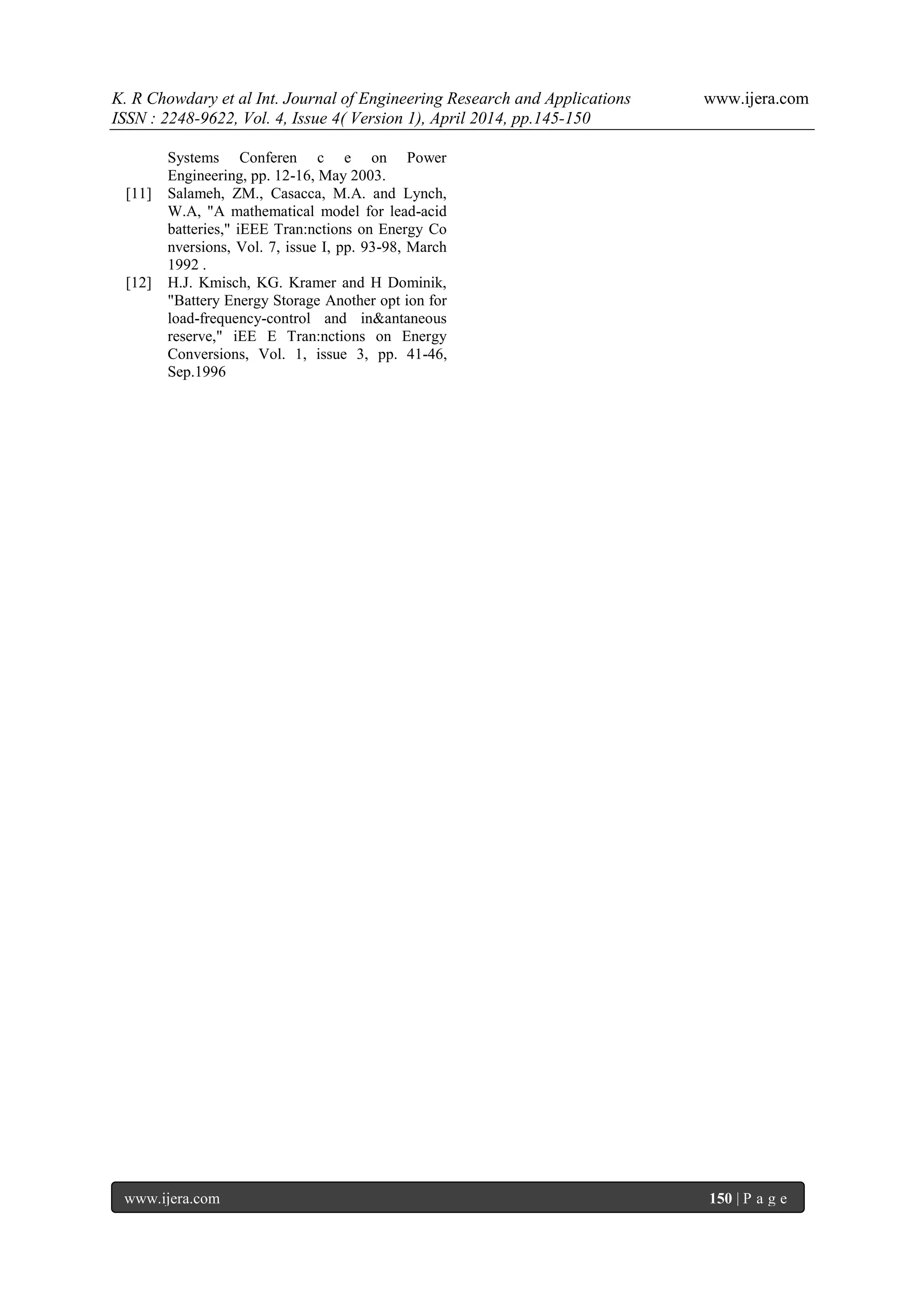 K. R Chowdary et al Int. Journal of Engineering Research and Applications www.ijera.com
ISSN : 2248-9622, Vol. 4, Issue 4( Version 1), April 2014, pp.145-150
www.ijera.com 150 | P a g e
Systems Conferen c e on Power
Engineering, pp. 12-16, May 2003.
[11] Salameh, ZM., Casacca, M.A. and Lynch,
W.A, "A mathematical model for lead-acid
batteries," iEEE Tran:nctions on Energy Co
nversions, Vol. 7, issue I, pp. 93-98, March
1992 .
[12] H.J. Kmisch, KG. Kramer and H Dominik,
"Battery Energy Storage Another opt ion for
load-frequency-control and in&antaneous
reserve," iEE E Tran:nctions on Energy
Conversions, Vol. 1, issue 3, pp. 41-46,
Sep.1996
 