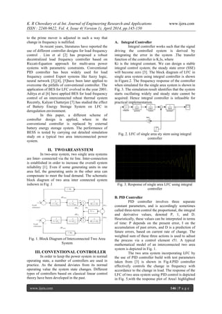 K. R Chowdary et al Int. Journal of Engineering Research and Applications www.ijera.com
ISSN : 2248-9622, Vol. 4, Issue 4( Version 1), April 2014, pp.145-150
www.ijera.com 146 | P a g e
to the prime mover is adjusted in such a way that
change in frequency is nullified.
In recent years, literatures have reported the
use of different controller designs for load frequency
control . Lim et al [2] has proposed a robust
decentralized load frequency controller based on
Riccati-Equation approach for muIti-area power
systems with parametric constraints. Conventional
PID controller has been widely used for load
frequency control Expert systems like fuzzy logic,
neural network [3],[4], [5]have been later applied to
overcome the pitfalls of conventional controller. The
application of BES for LFC evolved in the year 2001.
Aditya et al [6] have applied BES for load frequency
control of an interconnected reheat thermal system
Recently, Kalyan Chatterjee [7] has studied the effect
of Battery Energy Storage System on LFC in
deregulation environment.
In this paper, a different scheme of
controller design is applied, where in the
conventional controller is replaced by external
battery energy storage system. The performance of
BESS is tested by carrying out detailed simulation
study on a typical two area interconnected power
system.
II. TWOAREASYSTEM
In two-area system, two single area systems
are Inter- connected via the tie line. Inter-connection
is established in order to increase the overall system
reliability [1]. Even if some generating units in one
area fail, the generating units in the other area can
compensate to meet the load demand. The schematic
block diagram of two area inter connected system
isshown in Fig .1
Fig. 1. Block Diagram of Interconnected Two Area
System
III. CONVENTIONAL CONTROLLER
In order to keep the power system in normal
operating state, a number of controllers are used in
practice. As the demand deviates from its normal
operating value the system state changes. Different
types of controllers based on classical linear control
theory have been developed in the past.
A. Integral Controller
Integral controller works such that the signal
driving the controlled system is derived by
integrating the error in the system .The transfer
function of the controller is K;ls, where
Ki is the integral constant. We can design a stable
integral control system; the steady state error (SSE)
will become zero [3]. The block diagram of LFC in
single area system using integral controller is shown
in Figure.2. The frequency response of the controller
when simulated for the single area system is shown in
Fig. 3. The simulation result identifies that the system
starts oscillating widely and steady state cannot be
acquired. Hence integral controller is infeasible for
practical implementation.
Fig. 2. LFC of single area sty stem using integral
controller
Fig. 3. Response of single area LFC using integral
controller
B. PlD Controller
PID controller involves three separate
constant parameters, and is accordingly sometimes
called three-term control the proportional, the integral
and derivative values, denoted P, 1, and D.
Heuristically, these values can be interpreted in terms
of time: P depends on the present error, I on the
accumulation of past errors, and D is a prediction of
future errors, based on current rate of change. The
weighted sum of these three actions is used to adiust
the process via a control element r51. A typical
mathematical model of an interconnected two area
system is depicted in Fig. 1.
The two area system incorporating LFC by
the use of PID controller build with test parameters
taken from [3] is shown in Fig.4.PID controller
effectiveIy controls the change in frequency with
accordance to the change in load. The response of the
LFC of two area system using PID control is depicted
in Fig. 5,with the response plot of Area1 highlighted
 