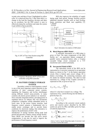 K. R Chowdary et al Int. Journal of Engineering Research and Applications www.ijera.com
ISSN : 2248-9622, Vol. 4, Issue 4( Version 1), April 2014, pp.145-150
www.ijera.com 147 | P a g e
in pink color and that of Area 2 highlighted in yellow
color. It is observed from Fig. 5 that when there is a
change in the load the frequency deviates and takes
up an overshoot, but the PID control is seen to
effectively damp the oscillation and make the system
to get settled as fast as possible.
Fig. 4. LFC of Two Area System using PID
Controller
Fig.5. Frequency Response ofLFC of two area
controller using PID controller.
IV. BATTERY ENERGY STORAGE
SYSTEM
Secondary control or load frequency control
is one of the most important control functions in the
operation of inter- connected power systems,
regulating the frequency and tie-line interchanges
among different control areas.currently, in many
countries ,the electric power industry is in transition
from vertically integrated utilities, providing power at
regulated rates,to an industry that will incorporate
competitive companies selling unbundled power at
lower rates. In the power system structure, load
frequency control acquires a fundamental role to
enable power exchanges and to provide better
conditions for electricity trading. One alternative to
improve the performance of LFC is the
introduction of storage facilities during peak load
period and specially a battery energy storage facility.
Since BESS can provide fast and active power
compensation, it can also be used to improve the
performance of load frequency control.
BES also improves the reliability of supply
during peak load period. Storage facilities possess
additional dynamic benefits such as load leveling,
factor correction and black start capability [7].
A. Block Diagram ofBES Model
A schematic description of a BES plant is
given in Fig.6 The main components of the BES
facility are , an equivalent battery composed of
parallel /series connected battery cells, a 12-pulse
cascaded bridge circuit connected to a Y/Y
transformer and a control scheme[6].
B. Incremental Model of BES
The equivalent circuit of the BES can be
represented as a converter connected to an equivalent
battery as shown in Fig 7. In the battery equivalent
circuit, Eboc is battery open circuit voltage, Eb is
battery overvoltage, rbt, connecting resistance, and
rbs stands for internal resistance. The ideal no load
maximum d.c. voltage of the 12-pulse converter is
expressed as Edo, as given in Eqn. (1)
where E1 is the line to neutral r.m.s voltage. The
expression of d.c. current flowing into the battery is
given by Eqn. (2).
According to the converter circuit analysis
active and reactive power absorbed by the BES
system are given by Pbes and Qbes given by Eqns.
(3) and (4) respectively.
 