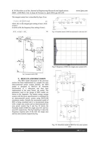 K. R Chowdary et al Int. Journal of Engineering Research and Applications www.ijera.com
ISSN : 2248-9622, Vol. 4, Issue 4( Version 1), April 2014, pp.145-150
www.ijera.com 148 | P a g e
The integral control law is described by Eqn. (5) as
where, KI i is the integral gain setting of area i ACE
of area i
in terms of B; the frequency bias setting of area i.
V. RESULTS AND DISCUSSION
The BES model discussed in the previous
section has been implemented in a sample two area
inter-connected power system Initially, the BES
model is designed in MATLA B/ Simulink
Environment as a subsystem and then later
implemented in the main SimuL ink model. The
parameters used in the design of BES model are
shown in the Appendix. The battery energy storage
system with the given specifications is simulated for
an interconnected power system using MATLAB
simulation studies. Initially the incremental model of
BES is being simulated and it is incorporated along
with a single area system and an interconnected two
area power system Fig 8 and Fig 10 shows the
Simulink model of BES for single area LFC and two
area LFC respectively. The Fig 9 and Fig 11 show the
frequency response plot of the LFC for single area
and two area systems respectively.Fig.
Fig.9. Response of BES for single area system LFC.
Fig. 10. Simulink model of BES for two area system
LFC
 