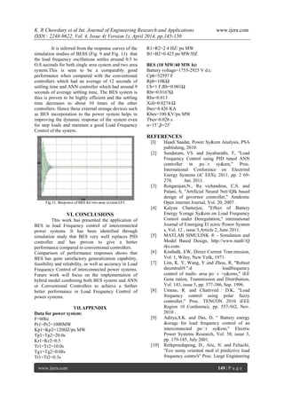 K. R Chowdary et al Int. Journal of Engineering Research and Applications www.ijera.com
ISSN : 2248-9622, Vol. 4, Issue 4( Version 1), April 2014, pp.145-150
www.ijera.com 149 | P a g e
It is inferred from the response curves of the
simulation studies of BESS (Fig. 9 and Fig. 11) that
the load frequency oscillations settles around 0.5 to
O.S seconds for both single area system and two area
system.This is seen to be a comparably good
performance when compared with the conventional
controllers which had an average of 12 seconds of
settling time and ANN controller which had around 9
seconds of average settling time, The BES system is
thus is proven to be highly efficient and the settling
time decreases to about 10 times of the other
controllers. Hence these external storage devices such
as BES incorporation to the power system helps in
improving the dynamic response of the system even
for step loads and maintain a good Load Frequency
Control of the system.
VI. CONCLUSIONS
This work has presented the application of
BES in load Frequency control of interconnected
power systems. It has been identified through
simulation study that BES very weII replaces PID
controller and has proven to give a better
performance compared to conventional controllers.
Comparison of performance responses shows that
BES has quite satisfactory generalization capability,
feasibility and reliability, as well as accuracy in Load
Frequency Control of interconnected power systems.
Future work will focus on the implementation of
hybrid model combining both BES system and ANN
or Conventional Controllers to achieve a further
better performance in Load Frequency Control of
power systems.
VII.APPENDIX
Data for power system:
F=60hz
Pr1=Pr2=1000MW
Kp1=Kp2=120HZ/pu MW
Tp1=Tp2=20.0s
Kr1=Kr2=0.5
Tr1=Tr2=10.0s
Tg1=Tg2=0.08s
Tt1=Tt2=0.3s
R1=R2=2.4 HZ/ pu MW
B1=B2=0.425 pu MW/HZ
BES (10 MW/40 MW b):
Battery voltage=1755-2925 V d.c.
Cpb=52597 F
Rpb=10KΩ
Cb=1 F,Rb=0.001Ω
Rbt=0.0167Ω
Rbs=0.013
Xc0=0.0274 Ω
Ibes=4.426 KA
Kbes=100 KV/pu MW
Tbes=0.026 s
α=15˚,β=25˚
REFERENCES
[I] Haadi Saadat, Power Sy&em Analysis, PSA
publishing, 2010.
[2] Sundaram, VS. and Jayabarathi, T, "Load
Frequency Control using PID tuned ANN
controller in po�r sy&em," Proc.
International Conforence on Electriml
Energy Systems (iC EES), 2011, pp. 2 69-
274, Jan. 2011.
[3] Rengarajan,N., Ra vichandran, C.S. and
Palani, S, "Artificial Neural NetQIk based
design of governor controller," Amdemic
Open internet Journal, Vol. 20, 2007 .
[4] Kalyan Chatterjee, "Effect of Battery
Energy S:orage Sy&em on Load Frequency
Control under Deregulation," international
Journal of Emerging El ectric Power System
s, Vol. 12 , issue 3,Article 2, June 2011.
[5] MATLAB SIMULINK ® - Simulation and
Model Based Design, http://www.mathQ
rks.com.
[6] KimbaIk, EW, Direct Current Tran:mission,
Vol. 1, Wiley, New YoIk, 1971.
[7] Lim, K. Y, Wang, Y and Zhou, R, "Robust
decentrali9.":d loadfrequency
control of multi- area po�r >y&ems," iEE
Gene ration, Trammission and Distribution,
Vol. 143, issue 5, pp. 377-386, Sep. 1996.
[8] Umrao, R. and Chattrved� D.K, "Load
frequency control using polar fuzzy
controller," Proc. TENCON 2010 iEEE
Region 10 Conforence, pp. 557-562, Nov.
2010 .
[9] Aditya,S.K. and Das, D, " Battery energy
&orage for load frequency control of an
interconnected po�r sy&em," Electric
Power Systems Research, Vol. 58, issue 3,
pp. 179-185, July 2001.
[10] Rerkpreedapong, D., Atic, N. and Feliachi,
"Eco nomy oriented mod el predictive load
frequency controV' Proc. Large Engineering
 