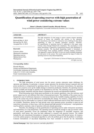 International Journal of Electrical and Computer Engineering (IJECE)
Vol. 10, No. 2, April 2020, pp. 1693~1700
ISSN: 2088-8708, DOI: 10.11591/ijece.v10i2.pp1693-1700  1693
Journal homepage: http://ijece.iaescore.com/index.php/IJECE
Quantification of operating reserves with high penetration of
wind power considering extreme values
Johan S. Obando, Gabriel González, Ricardo Moreno
Energy and Mechanical Department, Universidad Autónoma de Occidente, Cali, Colombia
Article Info ABSTRACT
Article history:
Received May 9, 2019
Revised Oct 28, 2019
Accepted Nov 4, 2019
The high integration of wind energy in power systems requires operating
reserves to ensure the reliability and security in the operation.
The intermittency and volatility in wind power sets a challenge for day-ahead
dispatching in order to schedule generation resources. Therefore,
the quantification of operating reserves is addressed in this paper using
extreme values through Monte-Carlo simulations. The uncertainty in wind
power forecasting is captured by a generalized extreme value distribution to
generate scenarios. The day-ahead dispatching model is formulated as
a mixed-integer linear quadratic problem including ramping constraints.
This approach is tested in the IEEE-118 bus test system including integration
of wind power in the system. The results represent the range of values for
operating reserves in day-ahead dispatching.
Keywords:
Extreme values
Montecarlo simulation
Operating reserves
Optimal power flow
Wind power Copyright © 2020 Institute of Advanced Engineering and Science.
All rights reserved.
Corresponding Author:
Ricardo Moreno,
Energy and Mechanical Department,
Universidad Autónoma de Occidente,
Calle 25 # 115-85. Cali-Colombia.
Email: rmoreno@uao.edu.co
1. INTRODUCTION
The high penetration of wind power into the power systems represents major challenges for
operation and planning. In particular, in power system operation the deviation between expected and real
power production is compensated by operating reserves. Given the wind power intermittency, the operating
reserves are crucial to cover up the sudden changes in electricity production, therefore, the operating reserves
must be available and enough in quantity to be dispatched in real time. The operating reserves are quantified
usually day-ahead, sometimes intra-day ahead, to guarantee the security and operational reliability.
Wind forecasting errors bring great uncertainty to the systems operations, since the real-time wind
power output may be very different from what is forecasted previously. The reliability of the system may be
hampered in case of unforeseen decreases in wind power because the available ramping capability of on-line
units in the system may not be sufficient to accommodate this change. For instance, a large upward ramp in
wind power may be unfavorable in a system in which sufficient downward reserves from other resources are
not available. Sometimes, during low load periods some units generates power according to ramp up and
ramp down restrictions, in those cases, with low demand and high potential of wind power, wind generation
may be spilled to maintain a state of operation with units already generating.
Therefore, the challenge is on the quantification of operating reserves under wind power uncertainty
and intermittency on a day-ahead basis. The operating reserves should be enough to cope up extreme values
of wind power generation. Given the importance about the integration of renewable resources, and
particularly, wind power, this issue has been addressed in research with practical interest. The models
includes the unit commitment formulation to integrate wind power along with thermal power, for instance,
in [1] the authors propose a bioinspired algorithm to solve the problem given that the problem is nonlinear.
Common formulations of day-ahead dispatching have been extended to account for the intermittent
 