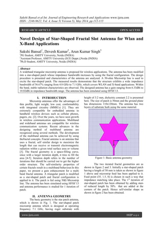 Sakshi Bansal et al Int. Journal of Engineering Research and Applications www.ijera.com
ISSN : 2248-9622, Vol. 4, Issue 5( Version 5), May 2014, pp.112-115
www.ijera.com 112|P a g e
Novel Design of Star-Shaped Fractal Slot Antenna for Wlan and
X-Band Applications
Sakshi Bansal1
, Devesh Kumar2
, Arun Kumar Singh3
1
PG Student, AMITY University, Noida (INDIA)
2
Assistant Professor, AMITY University (ECE Deppt.),Noida (INDIA)
3
Ph.D Student, AMITY University, Noida (INDIA)
Abstract
A wideband triangular microstrip antenna is proposed for wireless applications. The antenna has been modified
into a star-shaped patch whose impedance bandwidth increases by using the fractal configuration. The design
procedure is presented and characteristics of the antenna are analyzed. A 50-ohm Microstrip line is used to
excite the star-shaped patch. The measured results demonstrate that the structure exhibits a wide impedance
bandwidth of 56.67% ranging from 4.8 GHz to 7.1 GHz, which covers WLAN and X-band applications. Within
the band, stable radiation characteristics are observed. The designed antenna has a gain ranging from 6.33dBi to
10.02dBi in impedance bandwidth range. The antenna has been simulated using HFSS’13.
I. INTRODUCTION
Microstrip antennas offer the advantages of
thin profile, light weight, low cost, conformability
with integrated circuitry (MMICs) [1]. They are
extremely compatible for embedded antenna in
handheld wireless devices such as cellular phones,
pagers, etc. [2]. Over the years, we have seen growth
in wireless communication applications. Multiband
and wideband antennas are compatible for wireless
communication systems. Recent advances in the
designing method of multiband antenna are
recognized using several methods. The development
of the multiband antenna can be achieved by using
thefractal concepts. Fractal antenna is an antenna that
uses a fractal, self similar design to maximize the
length that can receive or transmit electromagnetic
radiation within a given total surface area or volume
[3]. The fractal geometry is a space-filling curve,
since with a larger iteration depth, it tries to fill the
area [4-5]. Iteration depth refers to the number of
iterations that should be carried out to get the higher
order structure. The self-similarity properties of
certain fractals result in a multiband behaviour.In this
paper, we present a gain enhancement for a multi
band fractal antenna. A triangular patch is modified
as a star-shaped patch and fractal configuration is
applied to it. The patch is fed using 50Ω Microstrip
line. The antenna has been simulated using HFSS’13
and antenna performance is studied for 1 iteration of
patch.
II. ANTENNA GEOMETRY
The basic geometry is the star patch antenna,
which is shown in Fig. 1. The star-shaped patch
microstrip antenna which is designed at operating
frequency 7.1 GHz, having roger substrate with
height of 3.2 mm, dielectric constant 2.2 is presented
here. The size of patch is 50mm and the ground plane
has dimensions 110x120mm. The antenna has two
layers of substrate both using the same material.
Figure 1: Basic antenna geometry
The two iterated fractal geometries are as
shown in figure 2 and 3. Initially a star-shaped patch
having a length of 50 mm is taken as shown in figure
1 above and microstrip feed has been applied to it.
Feed point (35, 1.5, 0) is chosen in such a way that
impedance matching take place. The 1st
iteration of
star-shaped patch has been obtained by adding stars
of reduced length by 50% that are added at the
corners of the patch. Hence self-similar shape as
shown in figure 2 has been obtained.
RESEARCH ARTICLE OPEN ACCESS
 