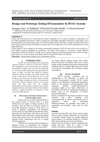 Kongara Ajay et al Int. Journal of Engineering Research and Applications www.ijera.com
ISSN : 2248-9622, Vol. 4, Issue 5( Version 6), May 2014, pp.119-123
www.ijera.com 119 | P a g e
Design And Prototype Testing Of Economizer In HVAC Systems
Kongara Ajay1
, G Sudhakar2
, B Keerthi Priyanka Reddy3
, G Hazarat Kumar4
1, 2, 3
(Department of Electrical & Electronics, K L University, Vaddeswaram)
4
(Department of Mechanical Engineering, K L University, Vaddeswaram)
ABSTRACT
Power, the word itself says to what extent the world is dependent on it. It may be fortunate or unfortunate, we
are totally dependent on the power which is making the usage higher and higher which left us with energy crises
and increasing costs of the energy usage. It’s time for Energy saving. These days, number of people in favour of
the Energy saving has been increasing not to lessen the cost of usage but to let our future generations live with
light and luxury.
In this project, I have worked on the Energy conservation measures for HVAC that will save the energy to a
little higher extent by designing an economizer. The theme of the project is to design a energy efficient
economizer for HVAC Systems. A single unit of energy saving will yield in generation of two units of energy.
My concern is to conserve energy and reduce usage by using ECMs where ever required.
Keywords – Conservation, Energy, Ecm’s, Economizer, HVAC
I. INTRODUCTION
In spite of a total installed power generation
capacity of about 223 GW (as of April 2013), India is
still struggling to meet increasing power demand.
Government of India came up with the Electricity
Act in the year 2003 to reform the unorganized power
sector in India. EA-2003 has helped to improve
efficiency and has brought some much needed order
in the overall power sector. However, we are still
facing severe power cuts and many regions in India
are still lacking something as basic as an electricity
connection. Recent structural reforms in the power
sector will take some time for complete
implementation. In the short to medium term, supply-
demand mismatch and limited ability of the financial
systems to support subsidies are expected to push
consumer tariffs upward.
II. OUTLOOK ON ENERGY EFFICIENCY
AND CONSERVATION
Energy crisis is one of the major problems in
the existing world. An energy crisis is a great
bottleneck in the supply of energy resources to an
economy. There has been an enormous increase in
the global demand for energy in recent years as a
result of industrial development and population
growth. Since the early 2000s the demand for energy,
especially from liquid fuels, and limits on the rate of
fuel production has created such a bottleneck leading
to the current energy crisis. This problem will solved
through Energy conservation and use of energy
efficient equipment.
With the use of energy efficient measures in
different sectors of consumption like Lighting,
Refrigeration and HVAC helps energy conservation.
An energy efficient lighting design with controls
reduces the power consumption and will be a major
energy saving component along with commercial and
residential sectors. A proper light Design will be able
to percept the surroundings and can reduce energy
consumption.
III. HVAC SYSTEMS
HVAC (heating, ventilation, and air
conditioning) is the technology of indoor and
vehicular environmental comfort. HVAC system
design is a sub discipline of mechanical engineering,
based on the principles of thermodynamics, fluid
mechanics, and heat transfer. Refrigeration is
sometimes added to the field's abbreviation as
HVAC&R or HVACR, or ventilating is dropped as in
HACR (such as the designation of HACR-
rated circuit breakers).
HVAC is important in the design of medium to large
industrial and office buildings such
as skyscrapers and in marine environments such as
aquariums, where safe and healthy
building conditions are regulated with respect to
temperature and humidity, using fresh air from
outdoors.
Heating:
A heater is an object that emits heat or causes another
body to achieve a higher temperature. In a household
or domestic setting, heaters are usually appliances
whose purpose is to generate heating (i.e. warmth).
Other types of heaters are Ovens and Furnaces.
Heaters exist for all states of matter, including solids,
liquids and gases. There are 3 types of heat
transfer: convection, conduction and radiation.
RESEARCH ARTICLE OPEN ACCESS
 