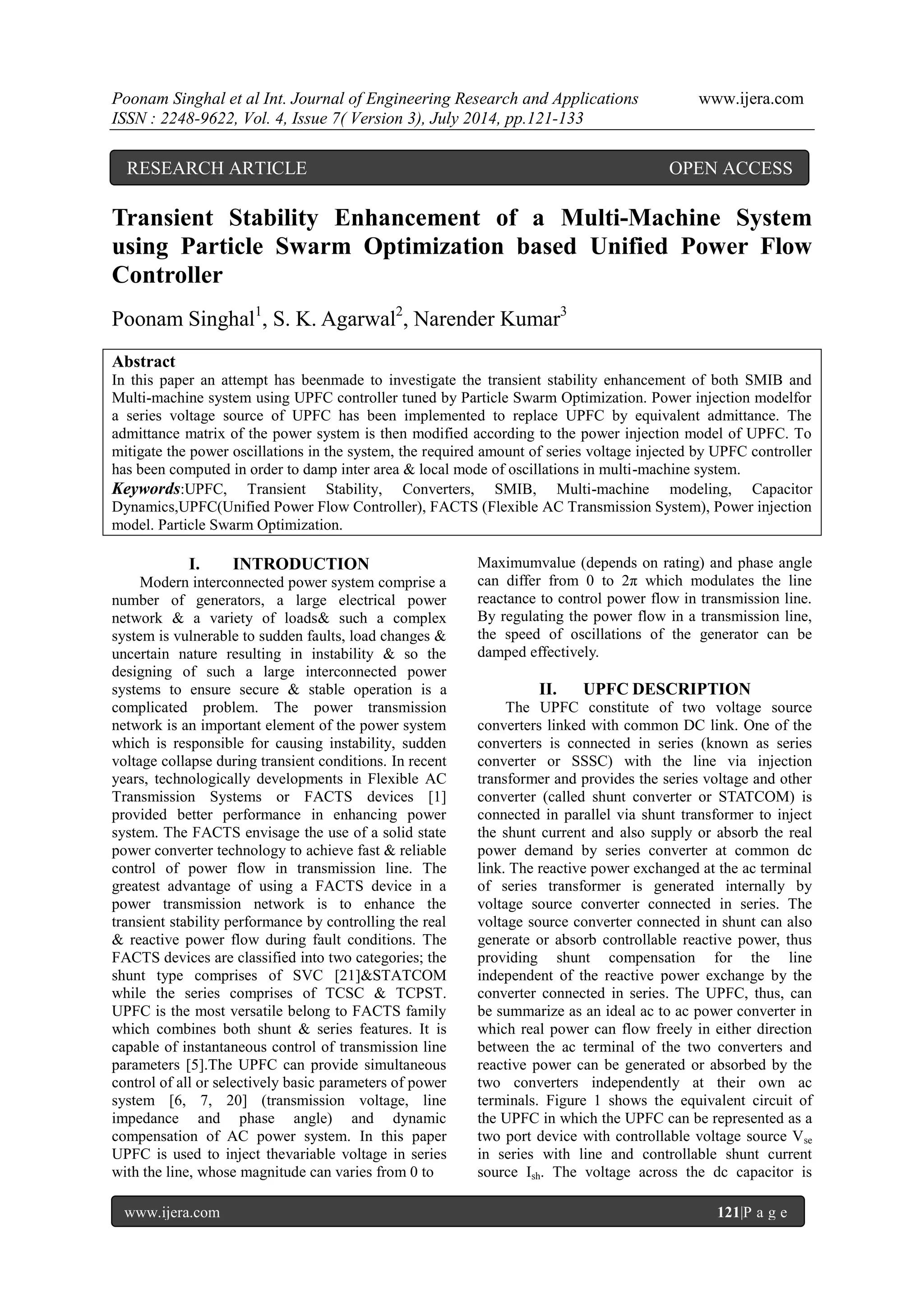 Poonam Singhal et al Int. Journal of Engineering Research and Applications www.ijera.com ISSN : 2248-9622, Vol. 4, Issue 7( Version 3), July 2014, pp.121-133 www.ijera.com 121|P a g e Transient Stability Enhancement of a Multi-Machine System using Particle Swarm Optimization based Unified Power Flow Controller Poonam Singhal1, S. K. Agarwal2, Narender Kumar3 Abstract In this paper an attempt has beenmade to investigate the transient stability enhancement of both SMIB and Multi-machine system using UPFC controller tuned by Particle Swarm Optimization. Power injection modelfor a series voltage source of UPFC has been implemented to replace UPFC by equivalent admittance. The admittance matrix of the power system is then modified according to the power injection model of UPFC. To mitigate the power oscillations in the system, the required amount of series voltage injected by UPFC controller has been computed in order to damp inter area & local mode of oscillations in multi-machine system. Keywords:UPFC, Transient Stability, Converters, SMIB, Multi-machine modeling, Capacitor Dynamics,UPFC(Unified Power Flow Controller), FACTS (Flexible AC Transmission System), Power injection model. Particle Swarm Optimization. I. INTRODUCTION Modern interconnected power system comprise a number of generators, a large electrical power network & a variety of loads& such a complex system is vulnerable to sudden faults, load changes & uncertain nature resulting in instability & so the designing of such a large interconnected power systems to ensure secure & stable operation is a complicated problem. The power transmission network is an important element of the power system which is responsible for causing instability, sudden voltage collapse during transient conditions. In recent years, technologically developments in Flexible AC Transmission Systems or FACTS devices [1] provided better performance in enhancing power system. The FACTS envisage the use of a solid state power converter technology to achieve fast & reliable control of power flow in transmission line. The greatest advantage of using a FACTS device in a power transmission network is to enhance the transient stability performance by controlling the real & reactive power flow during fault conditions. The FACTS devices are classified into two categories; the shunt type comprises of SVC [21]&STATCOM while the series comprises of TCSC & TCPST. UPFC is the most versatile belong to FACTS family which combines both shunt & series features. It is capable of instantaneous control of transmission line parameters [5].The UPFC can provide simultaneous control of all or selectively basic parameters of power system [6, 7, 20] (transmission voltage, line impedance and phase angle) and dynamic compensation of AC power system. In this paper UPFC is used to inject thevariable voltage in series with the line, whose magnitude can varies from 0 to Maximumvalue (depends on rating) and phase angle can differ from 0 to 2π which modulates the line reactance to control power flow in transmission line. By regulating the power flow in a transmission line, the speed of oscillations of the generator can be damped effectively. II. UPFC DESCRIPTION The UPFC constitute of two voltage source converters linked with common DC link. One of the converters is connected in series (known as series converter or SSSC) with the line via injection transformer and provides the series voltage and other converter (called shunt converter or STATCOM) is connected in parallel via shunt transformer to inject the shunt current and also supply or absorb the real power demand by series converter at common dc link. The reactive power exchanged at the ac terminal of series transformer is generated internally by voltage source converter connected in series. The voltage source converter connected in shunt can also generate or absorb controllable reactive power, thus providing shunt compensation for the line independent of the reactive power exchange by the converter connected in series. The UPFC, thus, can be summarize as an ideal ac to ac power converter in which real power can flow freely in either direction between the ac terminal of the two converters and reactive power can be generated or absorbed by the two converters independently at their own ac terminals. Figure 1 shows the equivalent circuit of the UPFC in which the UPFC can be represented as a two port device with controllable voltage source Vse in series with line and controllable shunt current source Ish. The voltage across the dc capacitor is RESEARCH ARTICLE OPEN ACCESS 