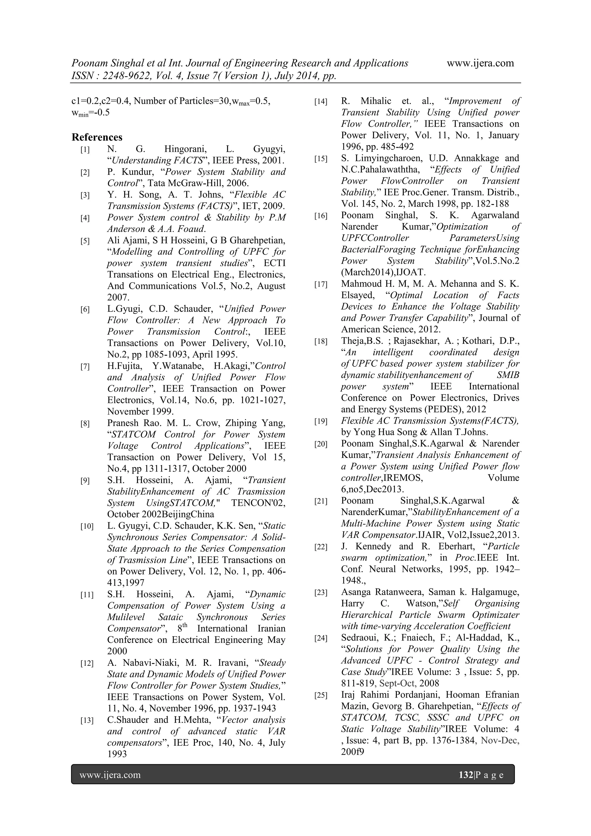 Poonam Singhal et al Int. Journal of Engineering Research and Applications www.ijera.com ISSN : 2248-9622, Vol. 4, Issue 7( Version 1), July 2014, pp. www.ijera.com 132|P a g e c1=0.2,c2=0.4, Number of Particles=30,wmax=0.5, wmin=-0.5 References [1] N. G. Hingorani, L. Gyugyi, “Understanding FACTS”, IEEE Press, 2001. [2] P. Kundur, “Power System Stability and Control”, Tata McGraw-Hill, 2006. [3] Y. H. Song, A. T. Johns, “Flexible AC Transmission Systems (FACTS)”, IET, 2009. [4] Power System control & Stability by P.M Anderson & A.A. Foaud. [5] Ali Ajami, S H Hosseini, G B Gharehpetian, “Modelling and Controlling of UPFC for power system transient studies”, ECTI Transations on Electrical Eng., Electronics, And Communications Vol.5, No.2, August 2007. [6] L.Gyugi, C.D. Schauder, “Unified Power Flow Controller: A New Approach To Power Transmission Control:, IEEE Transactions on Power Delivery, Vol.10, No.2, pp 1085-1093, April 1995. [7] H.Fujita, Y.Watanabe, H.Akagi,”Control and Analysis of Unified Power Flow Controller”, IEEE Transaction on Power Electronics, Vol.14, No.6, pp. 1021-1027, November 1999. [8] Pranesh Rao. M. L. Crow, Zhiping Yang, “STATCOM Control for Power System Voltage Control Applications”, IEEE Transaction on Power Delivery, Vol 15, No.4, pp 1311-1317, October 2000 [9] S.H. Hosseini, A. Ajami, “Transient StabilityEnhancement of AC Trasmission System UsingSTATCOM," TENCON'02, October 2002BeijingChina [10] L. Gyugyi, C.D. Schauder, K.K. Sen, “Static Synchronous Series Compensator: A Solid- State Approach to the Series Compensation of Trasmission Line”, IEEE Transactions on on Power Delivery, Vol. 12, No. 1, pp. 406- 413,1997 [11] S.H. Hosseini, A. Ajami, “Dynamic Compensation of Power System Using a Mulilevel Sataic Synchronous Series Compensator”, 8th International Iranian Conference on Electrical Engineering May 2000 [12] A. Nabavi-Niaki, M. R. Iravani, “Steady State and Dynamic Models of Unified Power Flow Controller for Power System Studies,” IEEE Transactions on Power System, Vol. 11, No. 4, November 1996, pp. 1937-1943 [13] C.Shauder and H.Mehta, “Vector analysis and control of advanced static VAR compensators”, IEE Proc, 140, No. 4, July 1993 [14] R. Mihalic et. al., “Improvement of Transient Stability Using Unified power Flow Controller,” IEEE Transactions on Power Delivery, Vol. 11, No. 1, January 1996, pp. 485-492 [15] S. Limyingcharoen, U.D. Annakkage and N.C.Pahalawaththa, “Effects of Unified Power FlowController on Transient Stability,” IEE Proc.Gener. Transm. Distrib., Vol. 145, No. 2, March 1998, pp. 182-188 [16] Poonam Singhal, S. K. Agarwaland Narender Kumar,”Optimization of UPFCController ParametersUsing BacterialForaging Technique forEnhancing Power System Stability”,Vol.5.No.2 (March2014),IJOAT. [17] Mahmoud H. M, M. A. Mehanna and S. K. Elsayed, “Optimal Location of Facts Devices to Enhance the Voltage Stability and Power Transfer Capability”, Journal of American Science, 2012. [18] Theja,B.S. ; Rajasekhar, A. ; Kothari, D.P., “An intelligent coordinated design of UPFC based power system stabilizer for dynamic stabilityenhancement of SMIB power system” IEEE International Conference on Power Electronics, Drives and Energy Systems (PEDES), 2012 [19] Flexible AC Transmission Systems(FACTS), by Yong Hua Song & Allan T.Johns. [20] Poonam Singhal,S.K.Agarwal & Narender Kumar,”Transient Analysis Enhancement of a Power System using Unified Power flow controller,IREMOS, Volume 6,no5,Dec2013. [21] Poonam Singhal,S.K.Agarwal & NarenderKumar,”StabilityEnhancement of a Multi-Machine Power System using Static VAR Compensator.IJAIR, Vol2,Issue2,2013. [22] J. Kennedy and R. Eberhart, “Particle swarm optimization,” in Proc.IEEE Int. Conf. Neural Networks, 1995, pp. 1942– 1948., [23] Asanga Ratanweera, Saman k. Halgamuge, Harry C. Watson,”Self Organising Hierarchical Particle Swarm Optimizater with time-varying Acceleration Coefficient [24] Sedraoui, K.; Fnaiech, F.; Al-Haddad, K., “Solutions for Power Quality Using the Advanced UPFC - Control Strategy and Case Study”IREE Volume: 3 , Issue: 5, pp. 811-819, Sept-Oct, 2008 [25] Iraj Rahimi Pordanjani, Hooman Efranian Mazin, Gevorg B. Gharehpetian, “Effects of STATCOM, TCSC, SSSC and UPFC on Static Voltage Stability”IREE Volume: 4 , Issue: 4, part B, pp. 1376-1384, Nov-Dec, 200f9 