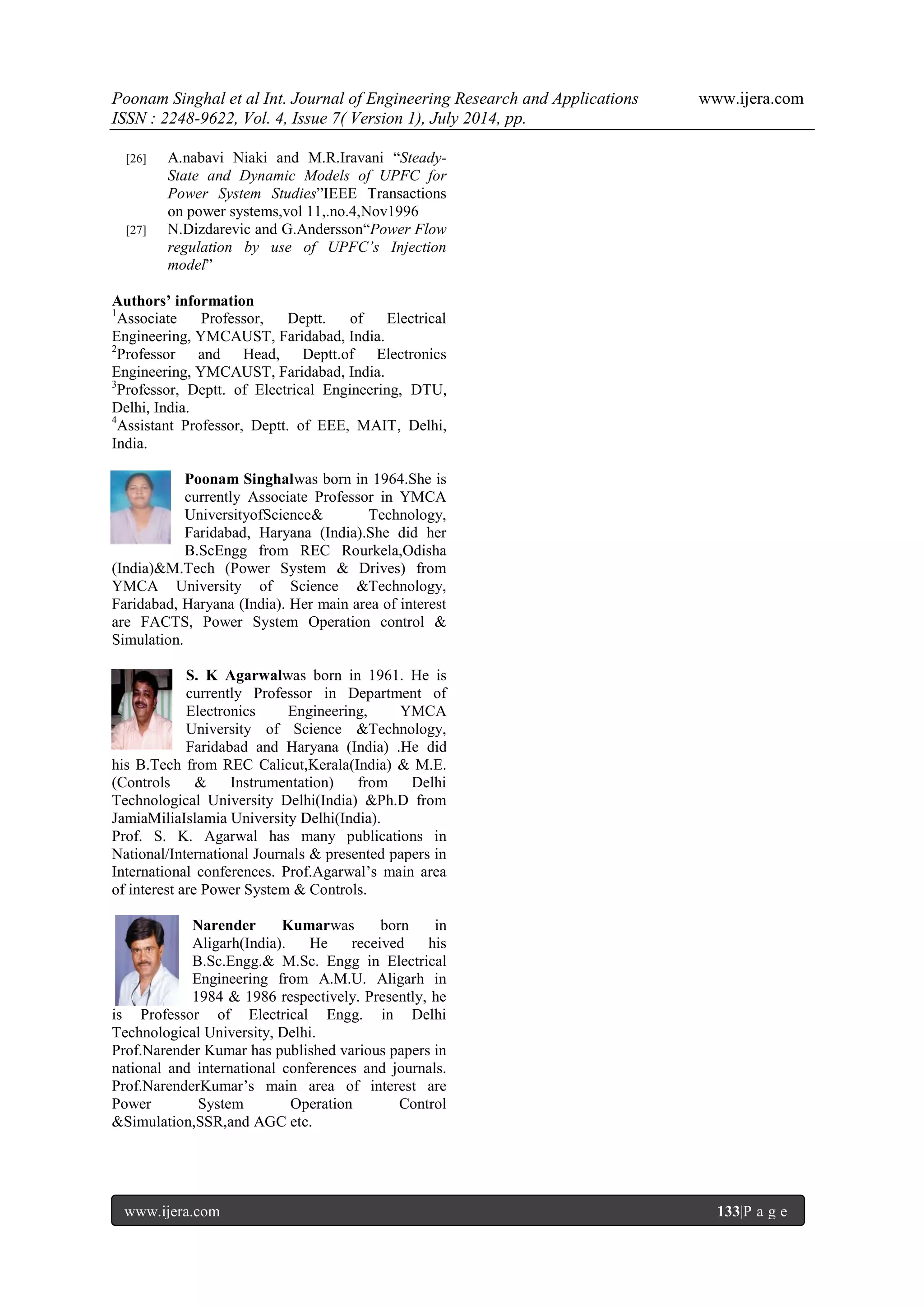 Poonam Singhal et al Int. Journal of Engineering Research and Applications www.ijera.com ISSN : 2248-9622, Vol. 4, Issue 7( Version 1), July 2014, pp. www.ijera.com 133|P a g e [26] A.nabavi Niaki and M.R.Iravani “Steady- State and Dynamic Models of UPFC for Power System Studies”IEEE Transactions on power systems,vol 11,.no.4,Nov1996 [27] N.Dizdarevic and G.Andersson“Power Flow regulation by use of UPFC’s Injection model” Authors’ information 1Associate Professor, Deptt. of Electrical Engineering, YMCAUST, Faridabad, India. 2Professor and Head, Deptt.of Electronics Engineering, YMCAUST, Faridabad, India. 3Professor, Deptt. of Electrical Engineering, DTU, Delhi, India. 4Assistant Professor, Deptt. of EEE, MAIT, Delhi, India. Poonam Singhalwas born in 1964.She is currently Associate Professor in YMCA UniversityofScience& Technology, Faridabad, Haryana (India).She did her B.ScEngg from REC Rourkela,Odisha (India)&M.Tech (Power System & Drives) from YMCA University of Science &Technology, Faridabad, Haryana (India). Her main area of interest are FACTS, Power System Operation control & Simulation. S. K Agarwalwas born in 1961. He is currently Professor in Department of Electronics Engineering, YMCA University of Science &Technology, Faridabad and Haryana (India) .He did his B.Tech from REC Calicut,Kerala(India) & M.E. (Controls & Instrumentation) from Delhi Technological University Delhi(India) &Ph.D from JamiaMiliaIslamia University Delhi(India). Prof. S. K. Agarwal has many publications in National/International Journals & presented papers in International conferences. Prof.Agarwal‟s main area of interest are Power System & Controls. Narender Kumarwas born in Aligarh(India). He received his B.Sc.Engg.& M.Sc. Engg in Electrical Engineering from A.M.U. Aligarh in 1984 & 1986 respectively. Presently, he is Professor of Electrical Engg. in Delhi Technological University, Delhi. Prof.Narender Kumar has published various papers in national and international conferences and journals. Prof.NarenderKumar‟s main area of interest are Power System Operation Control &Simulation,SSR,and AGC etc. 