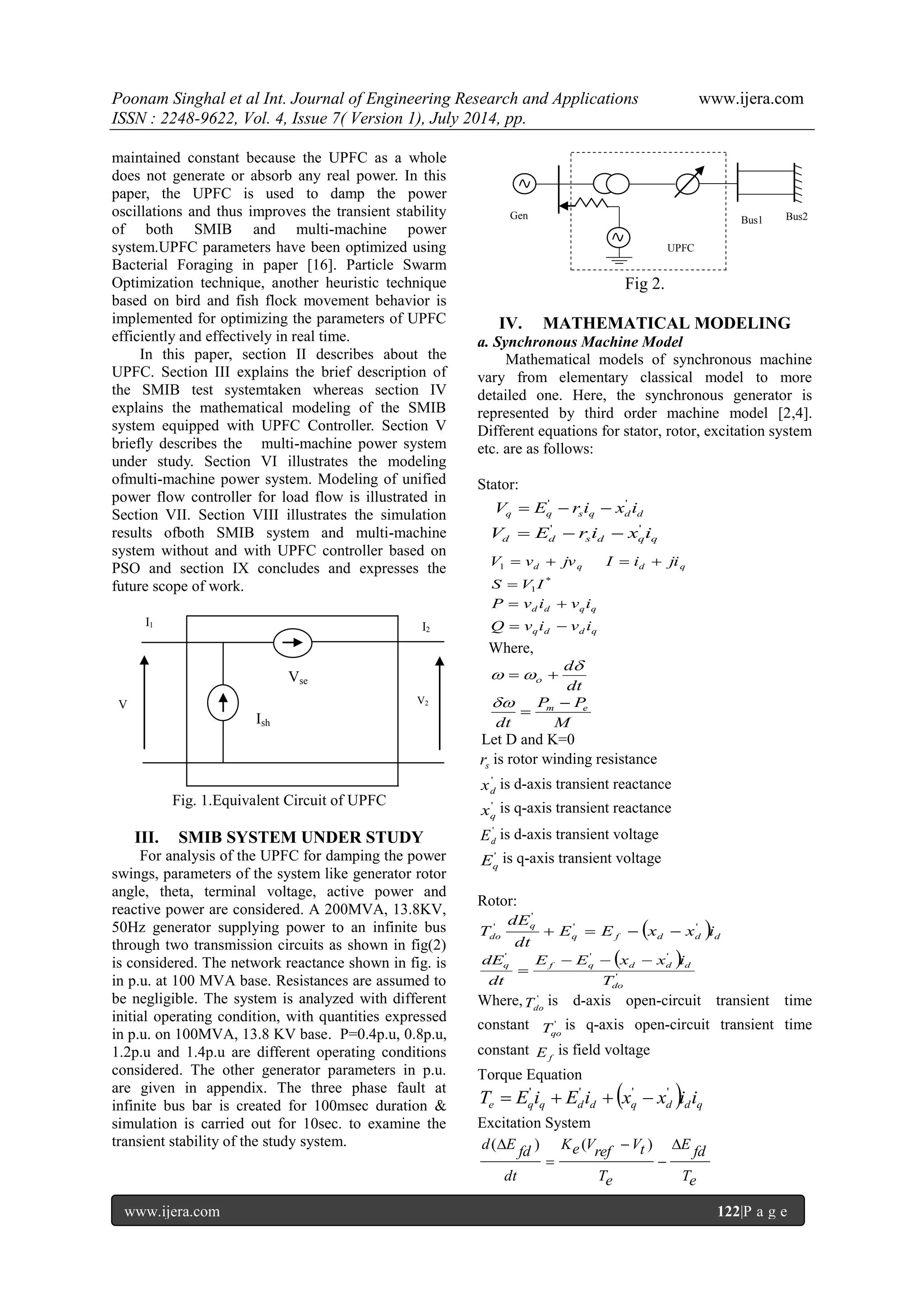 Poonam Singhal et al Int. Journal of Engineering Research and Applications www.ijera.com ISSN : 2248-9622, Vol. 4, Issue 7( Version 1), July 2014, pp. www.ijera.com 122|P a g e maintained constant because the UPFC as a whole does not generate or absorb any real power. In this paper, the UPFC is used to damp the power oscillations and thus improves the transient stability of both SMIB and multi-machine power system.UPFC parameters have been optimized using Bacterial Foraging in paper [16]. Particle Swarm Optimization technique, another heuristic technique based on bird and fish flock movement behavior is implemented for optimizing the parameters of UPFC efficiently and effectively in real time. In this paper, section II describes about the UPFC. Section III explains the brief description of the SMIB test systemtaken whereas section IV explains the mathematical modeling of the SMIB system equipped with UPFC Controller. Section V briefly describes the multi-machine power system under study. Section VI illustrates the modeling ofmulti-machine power system. Modeling of unified power flow controller for load flow is illustrated in Section VII. Section VIII illustrates the simulation results ofboth SMIB system and multi-machine system without and with UPFC controller based on PSO and section IX concludes and expresses the future scope of work. Fig. 1.Equivalent Circuit of UPFC III. SMIB SYSTEM UNDER STUDY For analysis of the UPFC for damping the power swings, parameters of the system like generator rotor angle, theta, terminal voltage, active power and reactive power are considered. A 200MVA, 13.8KV, 50Hz generator supplying power to an infinite bus through two transmission circuits as shown in fig(2) is considered. The network reactance shown in fig. is in p.u. at 100 MVA base. Resistances are assumed to be negligible. The system is analyzed with different initial operating condition, with quantities expressed in p.u. on 100MVA, 13.8 KV base. P=0.4p.u, 0.8p.u, 1.2p.u and 1.4p.u are different operating conditions considered. The other generator parameters in p.u. are given in appendix. The three phase fault at infinite bus bar is created for 100msec duration & simulation is carried out for 10sec. to examine the transient stability of the study system. Fig 2. IV. MATHEMATICAL MODELING a. Synchronous Machine Model Mathematical models of synchronous machine vary from elementary classical model to more detailed one. Here, the synchronous generator is represented by third order machine model [2,4]. Different equations for stator, rotor, excitation system etc. are as follows: Stator: q q s q d d V E r i x i ' '    d d s d q q V E r i x i ' '    d q V  v  jv 1 d q I  i  ji * 1S  V I d d q q P  v i  v i q d d q Q  v i  v i Where, dt d     M P P dt m e    Let D and K=0 s r is rotor winding resistance ' d x is d-axis transient reactance ' q x is q-axis transient reactance ' d E is d-axis transient voltage ' q E is q-axis transient voltage Rotor:   q f d d d q do E E x x i dt dE T ' ' ' '       ' ' ' ' do q f q d d d T E E x x i dt dE     Where, ' do T is d-axis open-circuit transient time constant ' qo T is q-axis open-circuit transient time constant f E is field voltage Torque Equation   e q q d d q d d q T E i E i x x i i ' ' ' '     Excitation System Te fd E Te Vt ref Ke V dt fd d E     ( ) ( ) V 1 V2 I1 I2 Ish Vse Gen Bus1 Bus2 UPFC 