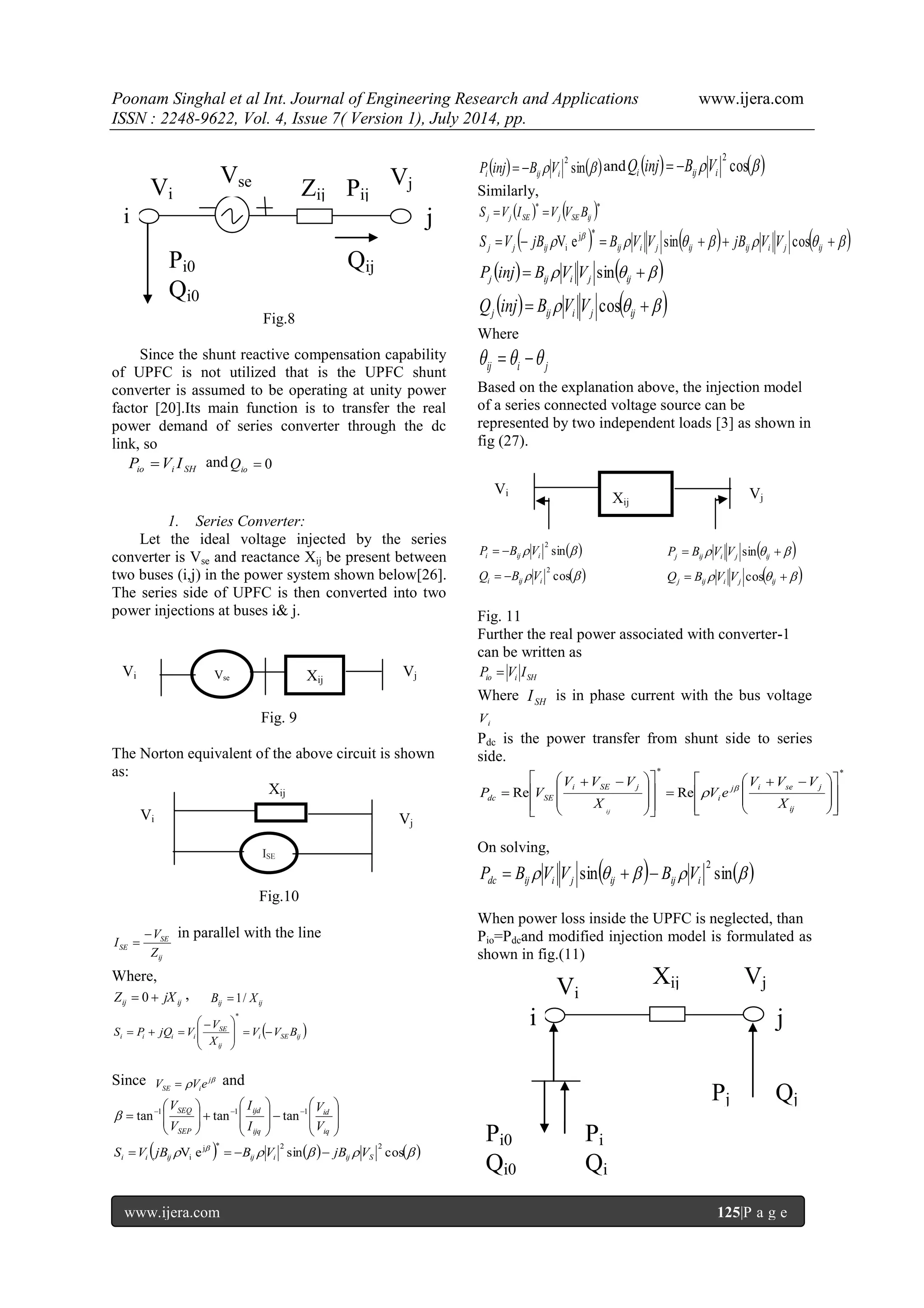 Poonam Singhal et al Int. Journal of Engineering Research and Applications www.ijera.com ISSN : 2248-9622, Vol. 4, Issue 7( Version 1), July 2014, pp. www.ijera.com 125|P a g e Fig.8 Since the shunt reactive compensation capability of UPFC is not utilized that is the UPFC shunt converter is assumed to be operating at unity power factor [20].Its main function is to transfer the real power demand of series converter through the dc link, so io i SH P V I and  0 io Q 1. Series Converter: Let the ideal voltage injected by the series converter is Vse and reactance Xij be present between two buses (i,j) in the power system shown below[26]. The series side of UPFC is then converted into two power injections at buses i& j. Fig. 9 The Norton equivalent of the above circuit is shown as: Xij Fig.10 ij SE SE Z V I   in parallel with the line Where, ij ij Z  0  jX , ij ij B  1/ X   i SE ij ij SE i i i i V V B X V S P jQ V               * Since   j SE iV  V e and                               iq id ijq ijd SEP SEQ V V I I V V 1 1 1  tan tan tan           V e sin cos j * 2 2 i i ij i ij i ij S S V jB  B V  jB V    sin  2 i ij i P inj  B V and    cos  2 i ij i Q inj  B V Similarly,    * * j j SE j SE ij S V I V V B                   j j ij ij i j ij ij i j ij S V jB V e B V V sin jB V V cos j * i       j ij i j ij P inj B V V sin       j ij i j ij Q inj B V V cos Where ij i j    Based on the explanation above, the injection model of a series connected voltage source can be represented by two independent loads [3] as shown in fig (27).  sin  2 i ij i P  B V      j ij i j ij P B V V sin  cos  2 i ij i Q  B V      j ij i j ij Q B V V cos Fig. 11 Further the real power associated with converter-1 can be written as io i SH P  V I Where SH I is in phase current with the bus voltage i V Pdc is the power transfer from shunt side to series side. * * Re Re                                       ij j i se j i i SE j dc SE X V V V V e X V V V P V ij   On solving,  sin    sin  2 dc ij i j ij ij i P  B V V   B V When power loss inside the UPFC is neglected, than Pio=Pdcand modified injection model is formulated as shown in fig.(11) Vse X Vj ij Vi Vi Xij Vj Vi ISE Vj i Vi Pi0 Qi0 Pi Qi Xij Pj Vj j Qj Pi0 Qi0 i Vi Vse q Zij Pij Vj j Q ij 