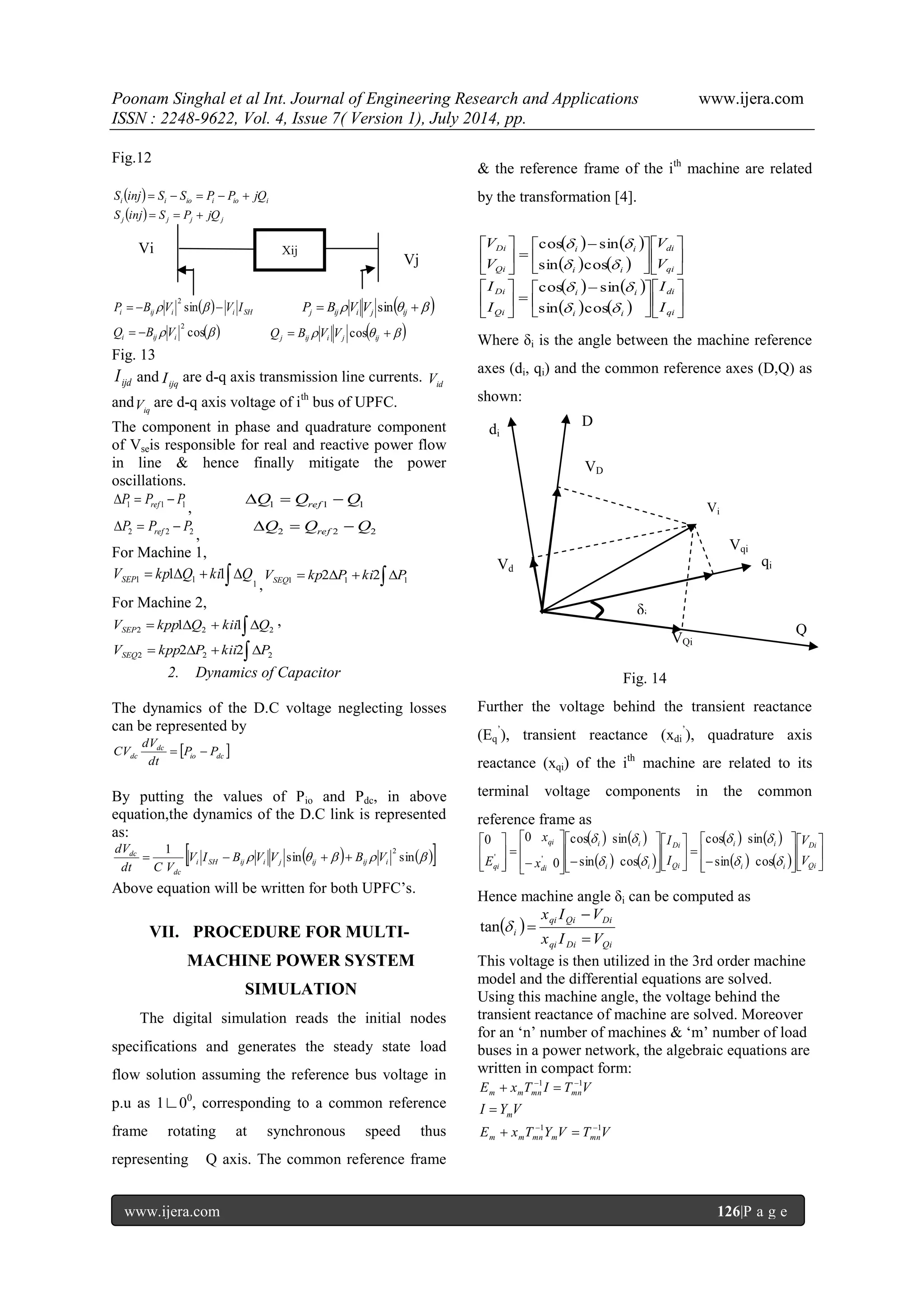 Poonam Singhal et al Int. Journal of Engineering Research and Applications www.ijera.com ISSN : 2248-9622, Vol. 4, Issue 7( Version 1), July 2014, pp. www.ijera.com 126|P a g e Fig.12   i i io i io i S inj  S  S  P  P  jQ   j j j j S inj  S  P  jQ   i ij i i SH P  B  V sin   V I 2       j ij i j ij P B V V sin  cos  2 i ij i Q  B V      j ij i j ij Q B V V cos Fig. 13 ijd I and ijq I are d-q axis transmission line currents. id V and iq V are d-q axis voltage of ith bus of UPFC. The component in phase and quadrature component of Vseis responsible for real and reactive power flow in line & hence finally mitigate the power oscillations. 1 1 1 P P P ref    , 1 1 1 Q Q Q ref    2 2 2 P P P ref    , 2 2 2 Q Q Q ref    For Machine 1, 1 1 1 V  kp1Q  ki1 Q SEP ,      1 1 1 V kp2 P ki2 P SEQ For Machine 2,      2 2 2 V kpp1 Q kii1 Q SEP ,      2 2 2 V kpp2 P kii2 P SEQ 2. Dynamics of Capacitor The dynamics of the D.C voltage neglecting losses can be represented by   io dc dc dc P P dt dV CV   By putting the values of Pio and Pdc, in above equation,the dynamics of the D.C link is represented as:   sin    sin  1 2 i SH ij i j ij ij i dc dc V I B V V B V dt C V dV     Above equation will be written for both UPFC‟s. VII. PROCEDURE FOR MULTI-MACHINE POWER SYSTEM SIMULATION The digital simulation reads the initial nodes specifications and generates the steady state load flow solution assuming the reference bus voltage in p.u as 1∟00, corresponding to a common reference frame rotating at synchronous speed thus representing Q axis. The common reference frame & the reference frame of the ith machine are related by the transformation [4].                       qi di i i i i Qi Di V V V V     sin cos cos sin                       qi di i i i i Qi Di I I I I     sin cos cos sin Where δi is the angle between the machine reference axes (di, qi) and the common reference axes (D,Q) as shown: Fig. 14 Further the voltage behind the transient reactance (Eq ‟), transient reactance (xdi ‟), quadrature axis reactance (xqi) of the ith machine are related to its terminal voltage components in the common reference frame as                                                              Qi Di i i i i Qi Di i i i i di qi qi V V I I x x E         sin cos cos sin sin cos cos sin 0 0 0 ' ' Hence machine angle δi can be computed as   qi Di Qi qi Qi Di i x I V x I V   tan   This voltage is then utilized in the 3rd order machine model and the differential equations are solved. Using this machine angle, the voltage behind the transient reactance of machine are solved. Moreover for an „n‟ number of machines & „m‟ number of load buses in a power network, the algebraic equations are written in compact form: E x T I T V m m mn mn 1 1   I Y V m  E x T Y V T V m m mn m mn 1 1   XXijs e Vj Vi VD i D di Vd i Q Vi VQi qi Vqi δi 