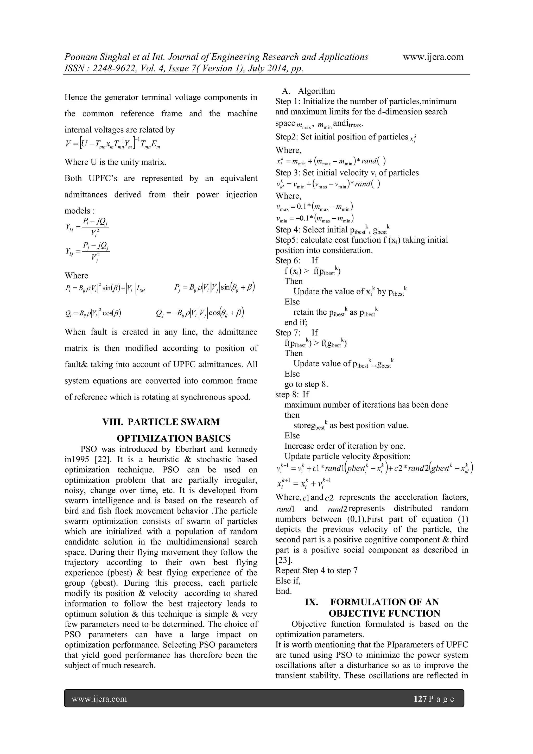 Poonam Singhal et al Int. Journal of Engineering Research and Applications www.ijera.com ISSN : 2248-9622, Vol. 4, Issue 7( Version 1), July 2014, pp. www.ijera.com 127|P a g e Hence the generator terminal voltage components in the common reference frame and the machine internal voltages are related by   mn m mn m mn m V U T x T Y T E 1 1   Where U is the unity matrix. Both UPFC‟s are represented by an equivalent admittances derived from their power injection models : 2 2 j j j Lj i i j Li V P jQ Y V P jQ Y     Where   i ij i i SH P  B  V sin   V I 2      j ij i j ij P B V V sin  cos  2 i ij i Q  B V       j ij i j ij Q B V V cos When fault is created in any line, the admittance matrix is then modified according to position of fault& taking into account of UPFC admittances. All system equations are converted into common frame of reference which is rotating at synchronous speed. VIII. PARTICLE SWARM OPTIMIZATION BASICS PSO was introduced by Eberhart and kennedy in1995 [22]. It is a heuristic & stochastic based optimization technique. PSO can be used on optimization problem that are partially irregular, noisy, change over time, etc. It is developed from swarm intelligence and is based on the research of bird and fish flock movement behavior .The particle swarm optimization consists of swarm of particles which are initialized with a population of random candidate solution in the multidimensional search space. During their flying movement they follow the trajectory according to their own best flying experience (pbest) & best flying experience of the group (gbest). During this process, each particle modify its position & velocity according to shared information to follow the best trajectory leads to optimum solution & this technique is simple & very few parameters need to be determined. The choice of PSO parameters can have a large impact on optimization performance. Selecting PSO parameters that yield good performance has therefore been the subject of much research. A. Algorithm Step 1: Initialize the number of particles,minimum and maximum limits for the d-dimension search space max m , min m anditmax. Step2: Set initial position of particles k i x Where, x m m m  rand  k i * min max min    Step 3: Set initial velocity vi of particles v v v v  rand  k id * min max min    Where,   max max min v  0.1* m m   min max min v  0.1* m  m Step 4: Select initial pibest k, gbest k Step5: calculate cost function f (xi) taking initial position into consideration. Step 6: If f (xi) > f(pibest k) Then Update the value of xi k by pibest k Else retain the pibest k as pibest k end if; Step 7: If f(pibest k) > f(gbest k) Then Update value of pibest k →gbest k Else go to step 8. step 8: If maximum number of iterations has been done then storegbest k as best position value. Else Increase order of iteration by one. Update particle velocity &position:    k  id k k i k i k i k i v  v  c rand pbest  x  c rand gbest  x  1* 1 2* 2 1 1 1   k i k i k i x x v Where, c1and c2 represents the acceleration factors, rand1 and rand2 represents distributed random numbers between (0,1).First part of equation (1) depicts the previous velocity of the particle, the second part is a positive cognitive component & third part is a positive social component as described in [23]. Repeat Step 4 to step 7 Else if, End. IX. FORMULATION OF AN OBJECTIVE FUNCTION Objective function formulated is based on the optimization parameters. It is worth mentioning that the PIparameters of UPFC are tuned using PSO to minimize the power system oscillations after a disturbance so as to improve the transient stability. These oscillations are reflected in 