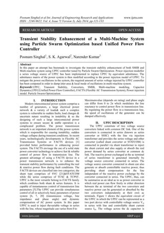 Poonam Singhal et al Int. Journal of Engineering Research and Applications www.ijera.com 
ISSN : 2248-9622, Vol. 4, Issue 7( Version 3), July 2014, pp.121-133 
www.ijera.com 121|P a g e 
Transient Stability Enhancement of a Multi-Machine System using Particle Swarm Optimization based Unified Power Flow Controller Poonam Singhal1, S. K. Agarwal2, Narender Kumar3 Abstract In this paper an attempt has beenmade to investigate the transient stability enhancement of both SMIB and Multi-machine system using UPFC controller tuned by Particle Swarm Optimization. Power injection modelfor a series voltage source of UPFC has been implemented to replace UPFC by equivalent admittance. The admittance matrix of the power system is then modified according to the power injection model of UPFC. To mitigate the power oscillations in the system, the required amount of series voltage injected by UPFC controller has been computed in order to damp inter area & local mode of oscillations in multi-machine system. 
Keywords:UPFC, Transient Stability, Converters, SMIB, Multi-machine modeling, Capacitor Dynamics,UPFC(Unified Power Flow Controller), FACTS (Flexible AC Transmission System), Power injection model. Particle Swarm Optimization. 
I. INTRODUCTION 
Modern interconnected power system comprise a number of generators, a large electrical power network & a variety of loads& such a complex system is vulnerable to sudden faults, load changes & uncertain nature resulting in instability & so the designing of such a large interconnected power systems to ensure secure & stable operation is a complicated problem. The power transmission network is an important element of the power system which is responsible for causing instability, sudden voltage collapse during transient conditions. In recent years, technologically developments in Flexible AC Transmission Systems or FACTS devices [1] provided better performance in enhancing power system. The FACTS envisage the use of a solid state power converter technology to achieve fast & reliable control of power flow in transmission line. The greatest advantage of using a FACTS device in a power transmission network is to enhance the transient stability performance by controlling the real & reactive power flow during fault conditions. The FACTS devices are classified into two categories; the shunt type comprises of SVC [21]&STATCOM while the series comprises of TCSC & TCPST. UPFC is the most versatile belong to FACTS family which combines both shunt & series features. It is capable of instantaneous control of transmission line parameters [5].The UPFC can provide simultaneous control of all or selectively basic parameters of power system [6, 7, 20] (transmission voltage, line impedance and phase angle) and dynamic compensation of AC power system. In this paper UPFC is used to inject thevariable voltage in series with the line, whose magnitude can varies from 0 to 
Maximumvalue (depends on rating) and phase angle can differ from 0 to 2π which modulates the line reactance to control power flow in transmission line. By regulating the power flow in a transmission line, the speed of oscillations of the generator can be damped effectively. 
II. UPFC DESCRIPTION 
The UPFC constitute of two voltage source converters linked with common DC link. One of the converters is connected in series (known as series converter or SSSC) with the line via injection transformer and provides the series voltage and other converter (called shunt converter or STATCOM) is connected in parallel via shunt transformer to inject the shunt current and also supply or absorb the real power demand by series converter at common dc link. The reactive power exchanged at the ac terminal of series transformer is generated internally by voltage source converter connected in series. The voltage source converter connected in shunt can also generate or absorb controllable reactive power, thus providing shunt compensation for the line independent of the reactive power exchange by the converter connected in series. The UPFC, thus, can be summarize as an ideal ac to ac power converter in which real power can flow freely in either direction between the ac terminal of the two converters and reactive power can be generated or absorbed by the two converters independently at their own ac terminals. Figure 1 shows the equivalent circuit of the UPFC in which the UPFC can be represented as a two port device with controllable voltage source Vse in series with line and controllable shunt current source Ish. The voltage across the dc capacitor is 
RESEARCH ARTICLE OPEN ACCESS  