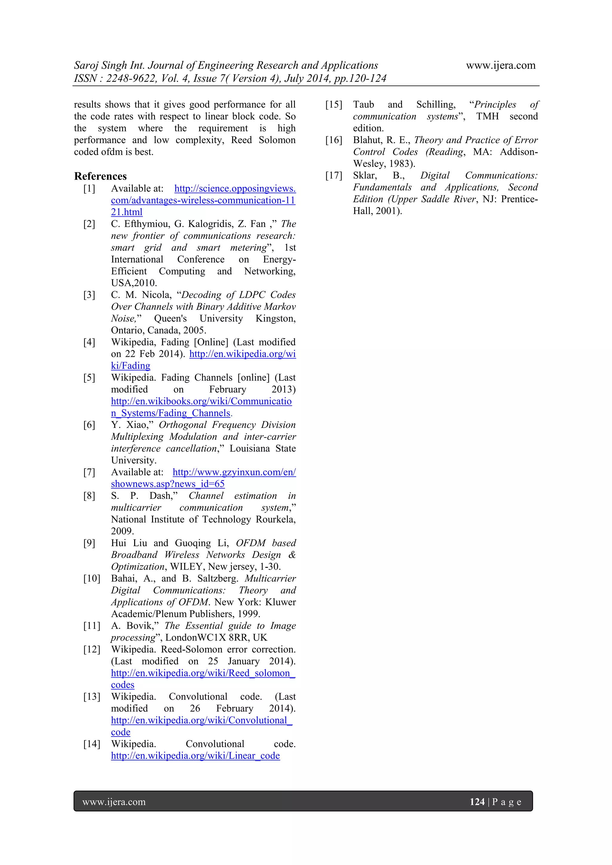 Saroj Singh Int. Journal of Engineering Research and Applications www.ijera.com 
ISSN : 2248-9622, Vol. 4, Issue 7( Version 4), July 2014, pp.120-124 
www.ijera.com 124 | P a g e 
results shows that it gives good performance for all the code rates with respect to linear block code. So the system where the requirement is high performance and low complexity, Reed Solomon coded ofdm is best. References 
[1] Available at: http://science.opposingviews. com/advantages-wireless-communication-11 21.html [2] C. Efthymiou, G. Kalogridis, Z. Fan ,” The new frontier of communications research: smart grid and smart metering”, 1st International Conference on Energy- Efficient Computing and Networking, USA,2010. [3] C. M. Nicola, “Decoding of LDPC Codes Over Channels with Binary Additive Markov Noise,” Queen's University Kingston, Ontario, Canada, 2005. 
[4] Wikipedia, Fading [Online] (Last modified on 22 Feb 2014). http://en.wikipedia.org/wi ki/Fading 
[5] Wikipedia. Fading Channels [online] (Last modified on February 2013) http://en.wikibooks.org/wiki/Communication_Systems/Fading_Channels. [6] Y. Xiao,” Orthogonal Frequency Division Multiplexing Modulation and inter-carrier interference cancellation,” Louisiana State University. 
[7] Available at: http://www.gzyinxun.com/en/ shownews.asp?news_id=65 [8] S. P. Dash,” Channel estimation in multicarrier communication system,” National Institute of Technology Rourkela, 2009. [9] Hui Liu and Guoqing Li, OFDM based Broadband Wireless Networks Design & Optimization, WILEY, New jersey, 1-30. [10] Bahai, A., and B. Saltzberg. Multicarrier Digital Communications: Theory and Applications of OFDM. New York: Kluwer Academic/Plenum Publishers, 1999. [11] A. Bovik,” The Essential guide to Image processing”, LondonWC1X 8RR, UK 
[12] Wikipedia. Reed-Solomon error correction. (Last modified on 25 January 2014). http://en.wikipedia.org/wiki/Reed_solomon_ codes 
[13] Wikipedia. Convolutional code. (Last modified on 26 February 2014). http://en.wikipedia.org/wiki/Convolutional_ code 
[14] Wikipedia. Convolutional code. http://en.wikipedia.org/wiki/Linear_code 
[15] Taub and Schilling, “Principles of communication systems”, TMH second edition. 
[16] Blahut, R. E., Theory and Practice of Error Control Codes (Reading, MA: Addison- Wesley, 1983). [17] Sklar, B., Digital Communications: Fundamentals and Applications, Second Edition (Upper Saddle River, NJ: Prentice- Hall, 2001). 