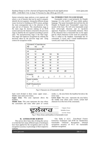 Sandeep Dangi et al Int. Journal of Engineering Research and Applications www.ijera.com 
ISSN : 2248-9622, Vol. 4, Issue 7( Version 5), July 2014, pp.123-128 
www.ijera.com 124 | P a g e 
feature extraction stage analyzes a text segment and 
selects a set of features that can be used to uniquely 
identify the text segment. Among the different design 
issues involved in building an OCR system, perhaps 
the most consequential one is the selection of the 
type and set of features. The classification stage is 
the main stage for decision making of an OCR 
system and uses the features extracted in the previous 
stage to identify the text segment according to preset 
rules. The post-processing stage is the final stage. 
This stage will improves recognition by refining the 
decisions taken by the previous stage and using 
context for recognizes words. 
I(a) INTRODUCTION TO GURUMUKHI 
Gurumukhi script is used primarily for Punjabi 
language. It is the world‟s 14th most widely spoken 
language. The name Gurumukhi derived from the old 
Punjabi. In Punjabi term “Gurumukhi”, mean from 
mouth of the Guru. We will write Gurumukhi script 
from left-to-right direction and in top-down 
approach. Properties of Gurumukhi character. Most 
of the characters have a horizontal line on the upper 
part by which characters of the word are connected. 
This is called as the headline. Gurumukhi has 41 
consonants, 9 vowel, and 3 sound modifiers(semi-vowels) 
and 3 half of the character. 
Fig.2. Character set of Gurumukhi Script 
Each word divided in three zones: upper zones , 
Middle zones and Lower Zones. 
Upper Zone: This zone represent above the 
headline. 
Middle Zone: This zone represents the area where 
the consonants and some other parts of vowels 
reside, i.e., the area below the headline but above the 
lower zone. 
Lower Zone: This zone represents the area below 
the middle zone where some vowels, certain half 
character lie at the foot of the consonants. 
Fig.3. Three Zones and headline in Gurumukhi word 
II. LITERATURE SURVEY 
This survey show basic idea of doing this survey 
is to find that how many different types of techniques 
have been applied for the recognition and to see the 
recognition accuracy in percentage of their respective 
methods. 
Gita Sinha et al.[1] Zone-Based Feature 
Extraction Techniques and SVM for Handwritten 
Gurumukhi Character Recognition obtained 
recognition accuracy of 95.11 for Gurumukhi 
character recognition. 
 