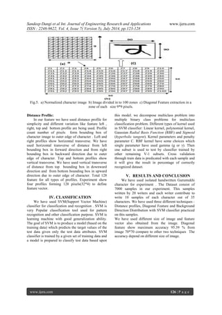 Sandeep Dangi et al Int. Journal of Engineering Research and Applications www.ijera.com 
ISSN : 2248-9622, Vol. 4, Issue 7( Version 5), July 2014, pp.123-128 
www.ijera.com 126 | P a g e 
Fig.5. a) Normalized character image b) Image divided in to 100 zones c) Diagonal Feature extraction in a zone of each size 9*9 pixels. 
Distance Profile: In our feature we have used distance profile for simplicity and different variation like feature left , right, top and bottom profile are being used. Profile count number of pixels form bounding box of character image to outer edge of character . Left and right profiles show horizontal transverse. We have used horizontal transverse of distance from left bounding box in forward direction and from right bounding box in backward direction due to outer edge of character. Top and bottom profiles show vertical transverse. We have used vertical transverse of distance from top bounding box in downward direction and from bottom bounding box in upward direction due to outer edge of character. Total 128 feature for all types of profiles. Experiment show four profiles forming 128 pixels(32*4) to define feature vector. 
IV. CLASSIFICATION 
We have used SVM(Support Vector Machine) classifier for classification and recognition . SVM is very Popular classification tool used for pattern recognition and other classification purpose. SVM is learning machine with good generalization ability. The goal of SVM is to produce a model (based on the training data) which predicts the target values of the test data given only the test data attributes. SVM classifier is trained by a given set of training data and a model is prepared to classify test data based upon this model. we decompose multiclass problem into multiple binary class problems for multiclass classification problem. Different types of kernel used in SVM classifier: Linear kernel, polynomial kernel, Gaussian Radial Basis Function (RBF) and Sigmoid (hyperbolic tangent). Kernel parameters and penalty parameter C. RBF kernel have some choices which single parameter have used gamma (g or γ). Then one subset is used to test by classifier trained by other remaining V-1 subsets. Cross validation through train data is predicated with each sample and it will give the result in percentage of correctly recognized dataset. 
V. RESULTS AND CONCLUSION 
We have used isolated handwritten Gurumukhi character for experiment . The Dataset consist of 7000 samples in our experiment. This samples written by 20 writers and each writer contribute to write 10 samples of each character out of 35 characters. We have used three different techniques : Distance profiles, Diagonal Feature and Background Direction Distribution with SVM classifier practiced on this samples. We have used different size of image and feature vector also obtained from the image. Diagonal feature show maximum accuracy 95.39 % from image 70*70 compare to other two techniques The accuracy depend on different size of image. 
 