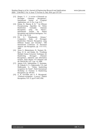 Sandeep Dangi et al Int. Journal of Engineering Research and Applications www.ijera.com 
ISSN : 2248-9622, Vol. 4, Issue 7( Version 5), July 2014, pp.123-128 
www.ijera.com 128 | P a g e 
[13] Dungre, V. J. “ A review of Research on Devnagari Character Recognition”, International Journal of Computer Applications, vol. 12, No, 2, pp. 8-15. [14] Kumar, R., Sharma, R. K. “ An Efficient Post-processing Algorithm for Online Handwritten Gurmukhi Character Recognition using Set Theory”, International Journal for Pattern Recognition and Artificial Intelligence. Vol. 27, No. 4. Pp. 23-28. [15] Pal, U., Wakabayashi, Kimura.“ Comparative Study of Devnagari Handwritten Character Recognition using Different Feature and Classifier”, 10th International Conference on Document Analysis and Recognition, pp. 1111-1115, 2009 . [16] Arora, S., Bhattacharjee, D., Nasipuri, M., Basu, D. K. and Kundu, M., “Combinig Multiple Feature Extraction Techniques for Handwriting Devnagari Character Recognition”, Industrial and Information Systems, IEEE Region 10 Colloqium and the Third ICIIS, Vol. 3, pp. 1-6, 2008. [17] Aparna, K.H., Subramanian, V., Kasirajan, M., Prakash, G. V., Chakravarthy, V.S., and Madhvanath, S., “Online handwriting recognition for Tamil”, Ninth International Workshop on Frontiers in Handwriting Recognition, pp. 438-443. [18] V. K. Govindan and A. P. Shivaprasad, “Character recognition – A survey “, Pattern Recognition, Vol. 23, pp 671-683,1990. 