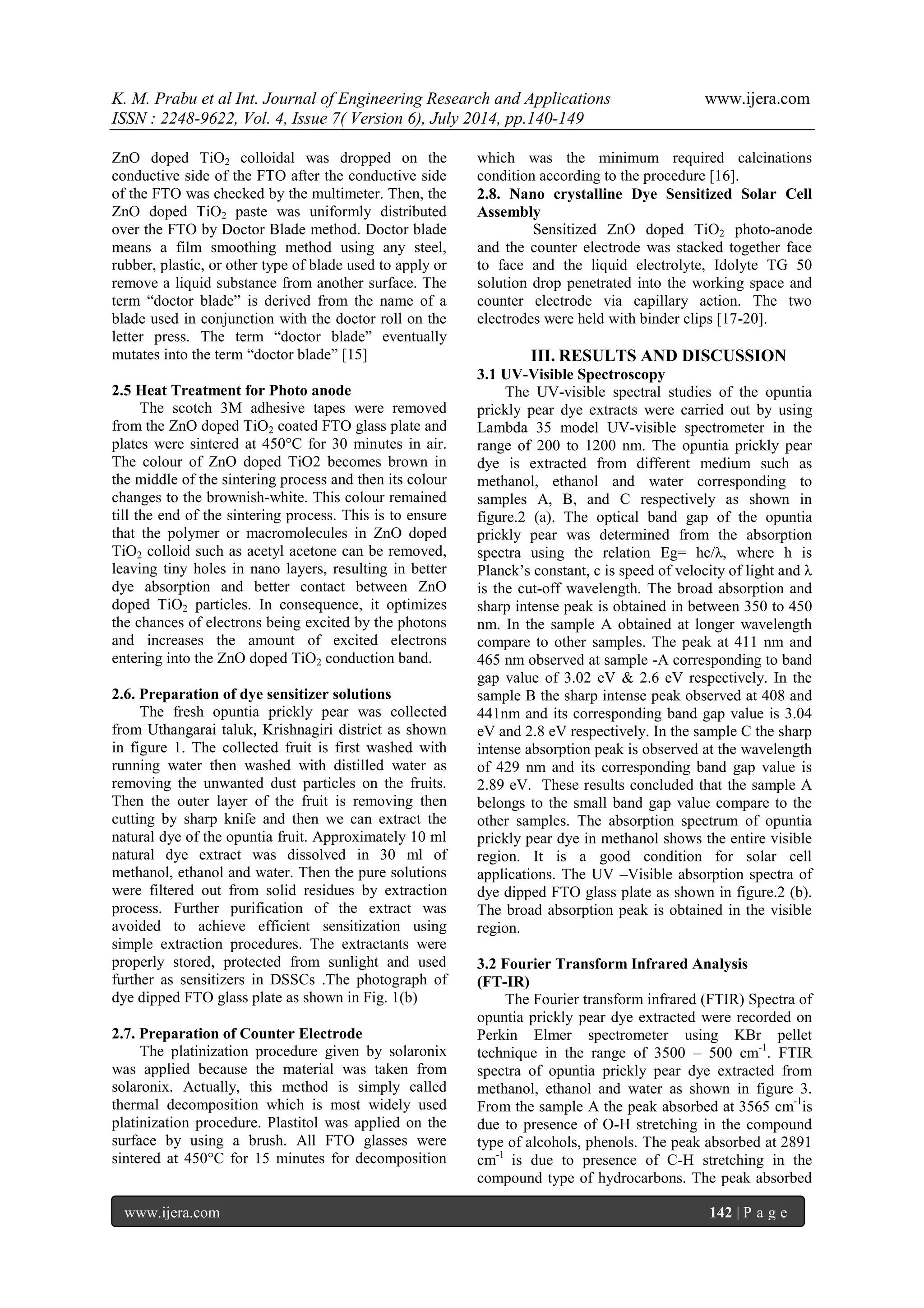 K. M. Prabu et al Int. Journal of Engineering Research and Applications www.ijera.com 
ISSN : 2248-9622, Vol. 4, Issue 7( Version 6), July 2014, pp.140-149 
www.ijera.com 142 | P a g e 
ZnO doped TiO2 colloidal was dropped on the conductive side of the FTO after the conductive side of the FTO was checked by the multimeter. Then, the ZnO doped TiO2 paste was uniformly distributed over the FTO by Doctor Blade method. Doctor blade means a film smoothing method using any steel, rubber, plastic, or other type of blade used to apply or remove a liquid substance from another surface. The term “doctor blade” is derived from the name of a blade used in conjunction with the doctor roll on the letter press. The term “doctor blade” eventually mutates into the term “doctor blade” [15] 
2.5 Heat Treatment for Photo anode 
The scotch 3M adhesive tapes were removed from the ZnO doped TiO2 coated FTO glass plate and plates were sintered at 450°C for 30 minutes in air. The colour of ZnO doped TiO2 becomes brown in the middle of the sintering process and then its colour changes to the brownish-white. This colour remained till the end of the sintering process. This is to ensure that the polymer or macromolecules in ZnO doped TiO2 colloid such as acetyl acetone can be removed, leaving tiny holes in nano layers, resulting in better dye absorption and better contact between ZnO doped TiO2 particles. In consequence, it optimizes the chances of electrons being excited by the photons and increases the amount of excited electrons entering into the ZnO doped TiO2 conduction band. 2.6. Preparation of dye sensitizer solutions The fresh opuntia prickly pear was collected from Uthangarai taluk, Krishnagiri district as shown in figure 1. The collected fruit is first washed with running water then washed with distilled water as removing the unwanted dust particles on the fruits. Then the outer layer of the fruit is removing then cutting by sharp knife and then we can extract the natural dye of the opuntia fruit. Approximately 10 ml natural dye extract was dissolved in 30 ml of methanol, ethanol and water. Then the pure solutions were filtered out from solid residues by extraction process. Further purification of the extract was avoided to achieve efficient sensitization using simple extraction procedures. The extractants were properly stored, protected from sunlight and used further as sensitizers in DSSCs .The photograph of dye dipped FTO glass plate as shown in Fig. 1(b) 2.7. Preparation of Counter Electrode 
The platinization procedure given by solaronix was applied because the material was taken from solaronix. Actually, this method is simply called thermal decomposition which is most widely used platinization procedure. Plastitol was applied on the surface by using a brush. All FTO glasses were sintered at 450°C for 15 minutes for decomposition which was the minimum required calcinations condition according to the procedure [16]. 
2.8. Nano crystalline Dye Sensitized Solar Cell Assembly Sensitized ZnO doped TiO2 photo-anode and the counter electrode was stacked together face to face and the liquid electrolyte, Idolyte TG 50 solution drop penetrated into the working space and counter electrode via capillary action. The two electrodes were held with binder clips [17-20]. 
III. RESULTS AND DISCUSSION 
3.1 UV-Visible Spectroscopy The UV-visible spectral studies of the opuntia prickly pear dye extracts were carried out by using Lambda 35 model UV-visible spectrometer in the range of 200 to 1200 nm. The opuntia prickly pear dye is extracted from different medium such as methanol, ethanol and water corresponding to samples A, B, and C respectively as shown in figure.2 (a). The optical band gap of the opuntia prickly pear was determined from the absorption spectra using the relation Eg= hc/λ, where h is Planck’s constant, c is speed of velocity of light and λ is the cut-off wavelength. The broad absorption and sharp intense peak is obtained in between 350 to 450 nm. In the sample A obtained at longer wavelength compare to other samples. The peak at 411 nm and 465 nm observed at sample -A corresponding to band gap value of 3.02 eV & 2.6 eV respectively. In the sample B the sharp intense peak observed at 408 and 441nm and its corresponding band gap value is 3.04 eV and 2.8 eV respectively. In the sample C the sharp intense absorption peak is observed at the wavelength of 429 nm and its corresponding band gap value is 2.89 eV. These results concluded that the sample A belongs to the small band gap value compare to the other samples. The absorption spectrum of opuntia prickly pear dye in methanol shows the entire visible region. It is a good condition for solar cell applications. The UV –Visible absorption spectra of dye dipped FTO glass plate as shown in figure.2 (b). The broad absorption peak is obtained in the visible region. 3.2 Fourier Transform Infrared Analysis (FT-IR) 
The Fourier transform infrared (FTIR) Spectra of opuntia prickly pear dye extracted were recorded on Perkin Elmer spectrometer using KBr pellet technique in the range of 3500 – 500 cm-1. FTIR spectra of opuntia prickly pear dye extracted from methanol, ethanol and water as shown in figure 3. From the sample A the peak absorbed at 3565 cm-1is due to presence of O-H stretching in the compound type of alcohols, phenols. The peak absorbed at 2891 cm-1 is due to presence of C-H stretching in the compound type of hydrocarbons. The peak absorbed  
