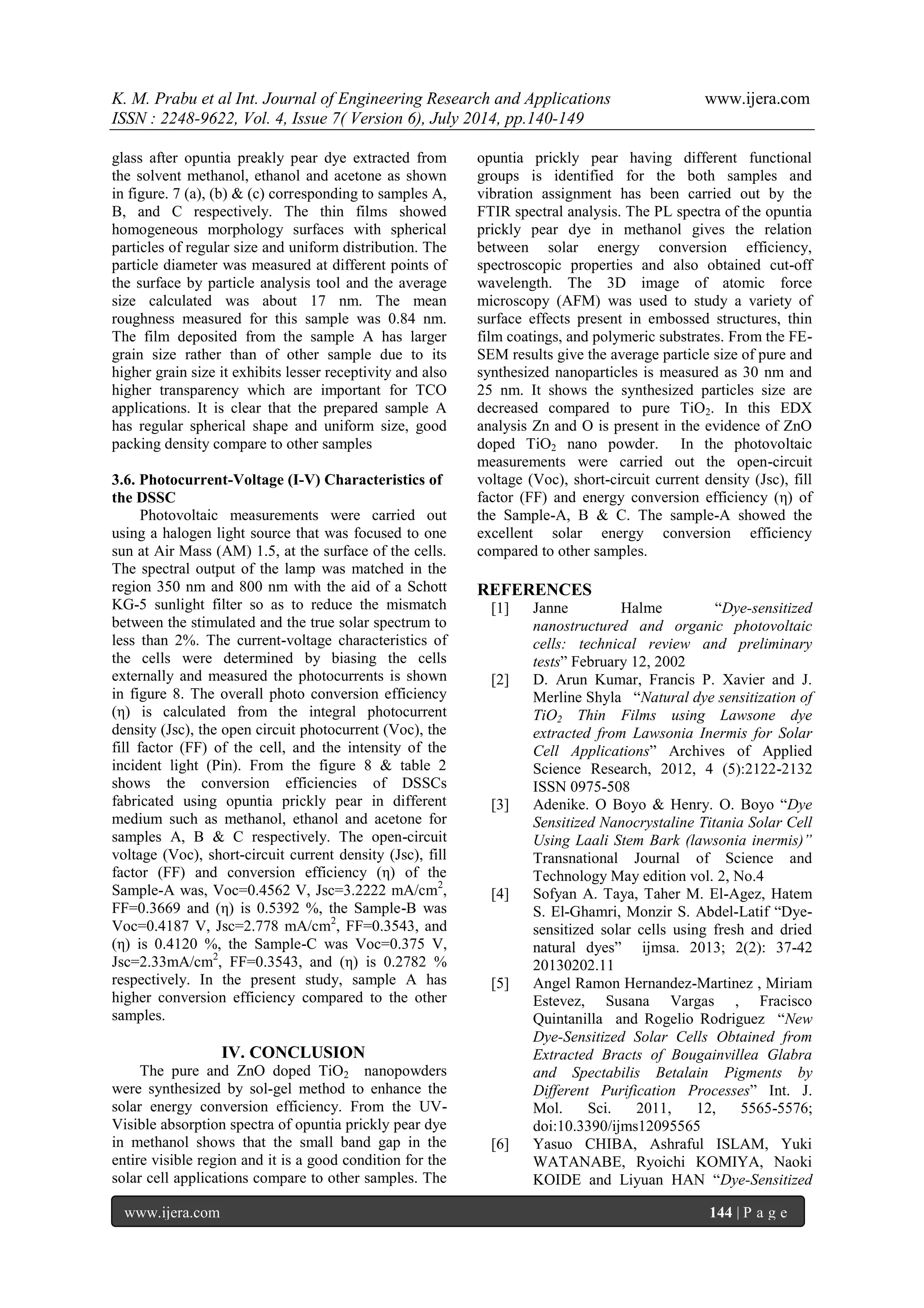 K. M. Prabu et al Int. Journal of Engineering Research and Applications www.ijera.com 
ISSN : 2248-9622, Vol. 4, Issue 7( Version 6), July 2014, pp.140-149 
www.ijera.com 144 | P a g e 
glass after opuntia preakly pear dye extracted from the solvent methanol, ethanol and acetone as shown in figure. 7 (a), (b) & (c) corresponding to samples A, B, and C respectively. The thin films showed homogeneous morphology surfaces with spherical particles of regular size and uniform distribution. The particle diameter was measured at different points of the surface by particle analysis tool and the average size calculated was about 17 nm. The mean roughness measured for this sample was 0.84 nm. The film deposited from the sample A has larger grain size rather than of other sample due to its higher grain size it exhibits lesser receptivity and also higher transparency which are important for TCO applications. It is clear that the prepared sample A has regular spherical shape and uniform size, good packing density compare to other samples 3.6. Photocurrent-Voltage (I-V) Characteristics of the DSSC Photovoltaic measurements were carried out using a halogen light source that was focused to one sun at Air Mass (AM) 1.5, at the surface of the cells. The spectral output of the lamp was matched in the region 350 nm and 800 nm with the aid of a Schott KG-5 sunlight filter so as to reduce the mismatch between the stimulated and the true solar spectrum to less than 2%. The current-voltage characteristics of the cells were determined by biasing the cells externally and measured the photocurrents is shown in figure 8. The overall photo conversion efficiency (η) is calculated from the integral photocurrent density (Jsc), the open circuit photocurrent (Voc), the fill factor (FF) of the cell, and the intensity of the incident light (Pin). From the figure 8 & table 2 shows the conversion efficiencies of DSSCs fabricated using opuntia prickly pear in different medium such as methanol, ethanol and acetone for samples A, B & C respectively. The open-circuit voltage (Voc), short-circuit current density (Jsc), fill factor (FF) and conversion efficiency (η) of the Sample-A was, Voc=0.4562 V, Jsc=3.2222 mA/cm2, FF=0.3669 and (η) is 0.5392 %, the Sample-B was Voc=0.4187 V, Jsc=2.778 mA/cm2, FF=0.3543, and (η) is 0.4120 %, the Sample-C was Voc=0.375 V, Jsc=2.33mA/cm2, FF=0.3543, and (η) is 0.2782 % respectively. In the present study, sample A has higher conversion efficiency compared to the other samples. 
IV. CONCLUSION 
The pure and ZnO doped TiO2 nanopowders were synthesized by sol-gel method to enhance the solar energy conversion efficiency. From the UV- Visible absorption spectra of opuntia prickly pear dye in methanol shows that the small band gap in the entire visible region and it is a good condition for the solar cell applications compare to other samples. The opuntia prickly pear having different functional groups is identified for the both samples and vibration assignment has been carried out by the FTIR spectral analysis. The PL spectra of the opuntia prickly pear dye in methanol gives the relation between solar energy conversion efficiency, spectroscopic properties and also obtained cut-off wavelength. The 3D image of atomic force microscopy (AFM) was used to study a variety of surface effects present in embossed structures, thin film coatings, and polymeric substrates. From the FE- SEM results give the average particle size of pure and synthesized nanoparticles is measured as 30 nm and 25 nm. It shows the synthesized particles size are decreased compared to pure TiO2. In this EDX analysis Zn and O is present in the evidence of ZnO doped TiO2 nano powder. In the photovoltaic measurements were carried out the open-circuit voltage (Voc), short-circuit current density (Jsc), fill factor (FF) and energy conversion efficiency (η) of the Sample-A, B & C. The sample-A showed the excellent solar energy conversion efficiency compared to other samples. REFERENCES 
[1] Janne Halme “Dye-sensitized nanostructured and organic photovoltaic cells: technical review and preliminary tests” February 12, 2002 
[2] D. Arun Kumar, Francis P. Xavier and J. Merline Shyla “Natural dye sensitization of TiO2 Thin Films using Lawsone dye extracted from Lawsonia Inermis for Solar Cell Applications” Archives of Applied Science Research, 2012, 4 (5):2122-2132 ISSN 0975-508 
[3] Adenike. O Boyo & Henry. O. Boyo “Dye Sensitized Nanocrystaline Titania Solar Cell Using Laali Stem Bark (lawsonia inermis)” Transnational Journal of Science and Technology May edition vol. 2, No.4 
[4] Sofyan A. Taya, Taher M. El-Agez, Hatem S. El-Ghamri, Monzir S. Abdel-Latif “Dye- sensitized solar cells using fresh and dried natural dyes” ijmsa. 2013; 2(2): 37-42 20130202.11 
[5] Angel Ramon Hernandez-Martinez , Miriam Estevez, Susana Vargas , Fracisco Quintanilla and Rogelio Rodriguez “New Dye-Sensitized Solar Cells Obtained from Extracted Bracts of Bougainvillea Glabra and Spectabilis Betalain Pigments by Different Purification Processes” Int. J. Mol. Sci. 2011, 12, 5565-5576; doi:10.3390/ijms12095565 
[6] Yasuo CHIBA, Ashraful ISLAM, Yuki WATANABE, Ryoichi KOMIYA, Naoki KOIDE and Liyuan HAN “Dye-Sensitized  