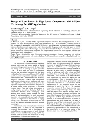 Rohit Mongre Int. Journal of Engineering Research and Applications www.ijera.com 
ISSN : 2248-9622, Vol. 4, Issue 8( Version 1), August 2014, pp. 146-153 
www.ijera.com 146 | P a g e 
Design of Low Power & High Speed Comparator with 0.18μm Technology for ADC Application Rohit Mongre1, R. C. Gurjar2 1Department of Electronics & Instrumentation Engineering, Shri G S Institute of Technology & Science, 23, Park Road, Indore, M.P., India – 452003 2Electronics & Instrumentation Engineering Department, Shri G S Institute of Technology & Science, 23, Park Road, Indore, M.P., India – 452003 Abstract In Analog to Digital Converter (ADC), high speed comparator influences the overall performance of ADC directly. This paper presents the high speed & low power design of a CMOS comparator. Schematic design of this comparator is fabricated in a 0.18μm UMC Technology with 1.8V power supply and simulated in cadence Virtuoso. Simulation results are presented and it shows that this design can work under high speed of 0.8108 GHz. The design has a low offset voltage, low power dissipation 108.0318μw. In addition we have verified present results with schematic view design and also compared these results with earlier reported work and got improvement in this reported work. 
Index Terms – Preamplifier based Comparator, dynamic comparator, dynamic comparator with positive feedback, Dynamic comparator with positive feedback PMOS as switch, low power, low offset, high speed, low noise, A/D Converter. 
I. INTRODUCTION 
The fast growing electronics industry is pushing towards high speed low power analog to digital converters. Comparator is electronic devices which are mainly used in Analog to Digital converter (ADC). In ADC they are used for quantization process, and are mainly responsible for the delay produced and power consumed by an ADC. A high speed low power comparator is required to satisfy the future demands The Comparators are used in analog- to-digital converters (ADCs), data transmission applications, switching power regulators and many other applications. The voltages that appear at the inputs are compared by the comparator that produces a binary output which represents a difference between them. They are critical components in analog-to-digital converters. Designing high-speed comparators becomes more challenging when working with smaller supply voltages. In other words, for a given technology, to attain high speed, transistors with increased width and length values are required to compensate for the reduction of supply voltage, which also means increased chip area and power. So, Transistor width and length are adjusted accordingly. For minimum power consumption and maximum operating speed. A model for the comparator is developed and discussed, and its functionality is verified by showing a comparison of result obtained for the proposed model and the existing model. The platform used to develop and analyze the existing model Cadence Environment (Virtuoso). The 
comparator is basically excluded from application to the high speed A/D converters with high resolution owning to its large offset voltage which significantly affects the resolution. As a consequence, the preamplifier based comparator topology in which an amplifier is added before a latched comparator, aiming at achieving small offset voltage and high speed, has been developed . The preamplifier based comparator , which combine of an amplifier and a latch comparator can obtain high speed and low power dissipation. Thus, by considering factors of speed and power dissipation, preamplifier latch comparator is the choice of A/D converters . Block representation of the proposed design of the comparator is shown in Fig. 1. This designed comparator consists of three stages namely input stage, decision stage and output stage. The input stage (pre amplification) amplifies the input signal to improve the comparator sensitivity and isolate the input of the Comparator from switching noise coming from positive feedback stage . The decision circuit is the heart of the comparator and should be capable of discriminating mV level signals and it is used to determine which of the input signals is larger .The final stage is the output stage (post amplification) . The final component in our comparator design is the output buffer or post-amplifier. The main purpose of the output buffer is to convert the output of the decision circuit into a logic signal (i.e., 0 or 5V). 
RESEARCH ARTICLE OPEN ACCESS  