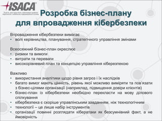 Розробка бізнес-плану
для впровадження кібербезпеки
Впровадження кібербезпеки вимагає
• волі керівництва, планування, стратегічного управління змінами
Всеосяжний бізнес-план окреслює
• ризики та вимоги
• витрати та переваги
• високорівневий план та концепцію управління кіберезпекою
Важливо
• використання аналітики щодо рівня загроз і їх наслідків
• багато вимог мають цінність, рівень якої можливо виміряти та пов’язати
з бізнес-цілями організації (наприклад, підвищення довіри клієнтів)
• бізнес-план із кібербезпеки необхідно перекласти на мову ділового
спілкування
• кібербезпека є скоріше управлінським завданням, ніж технологічним
• технології – це лише набір інструментів
• організації повинні розглядати кібератаки як безсумнівний факт, а не
ймовірність
 