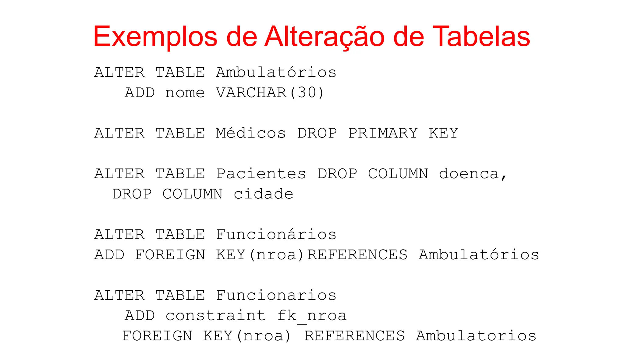 Exemplos de Alteração de Tabelas
ALTER TABLE Ambulatórios
ADD nome VARCHAR(30)
ALTER TABLE Médicos DROP PRIMARY KEY
ALTER TABLE Pacientes DROP COLUMN doenca,
DROP COLUMN cidade
ALTER TABLE Funcionários
ADD FOREIGN KEY(nroa)REFERENCES Ambulatórios
ALTER TABLE Funcionarios
ADD constraint fk_nroa
FOREIGN KEY(nroa) REFERENCES Ambulatorios
 