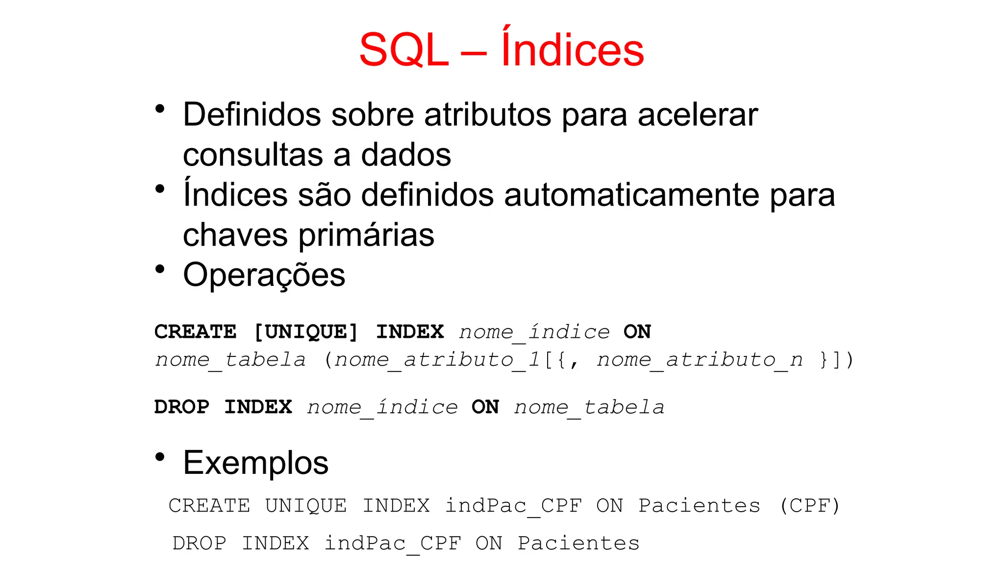 SQL – Índices
• Definidos sobre atributos para acelerar
consultas a dados
• Índices são definidos automaticamente para
chaves primárias
• Operações
CREATE [UNIQUE] INDEX nome_índice ON
nome_tabela (nome_atributo_1[{, nome_atributo_n }])
DROP INDEX nome_índice ON nome_tabela
• Exemplos
CREATE UNIQUE INDEX indPac_CPF ON Pacientes (CPF)
DROP INDEX indPac_CPF ON Pacientes
 