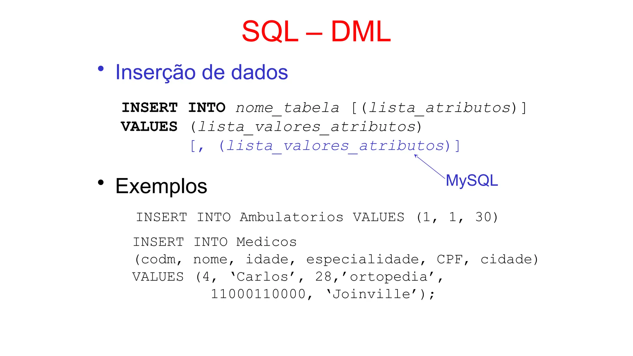 SQL – DML
• Inserção de dados
INSERT INTO nome_tabela [(lista_atributos)]
VALUES (lista_valores_atributos)
[, (lista_valores_atributos)]
• Exemplos
INSERT INTO Ambulatorios VALUES (1, 1, 30)
INSERT INTO Medicos
(codm, nome, idade, especialidade, CPF, cidade)
VALUES (4, ‘Carlos’, 28,’ortopedia’,
11000110000, ‘Joinville’);
MySQL
 