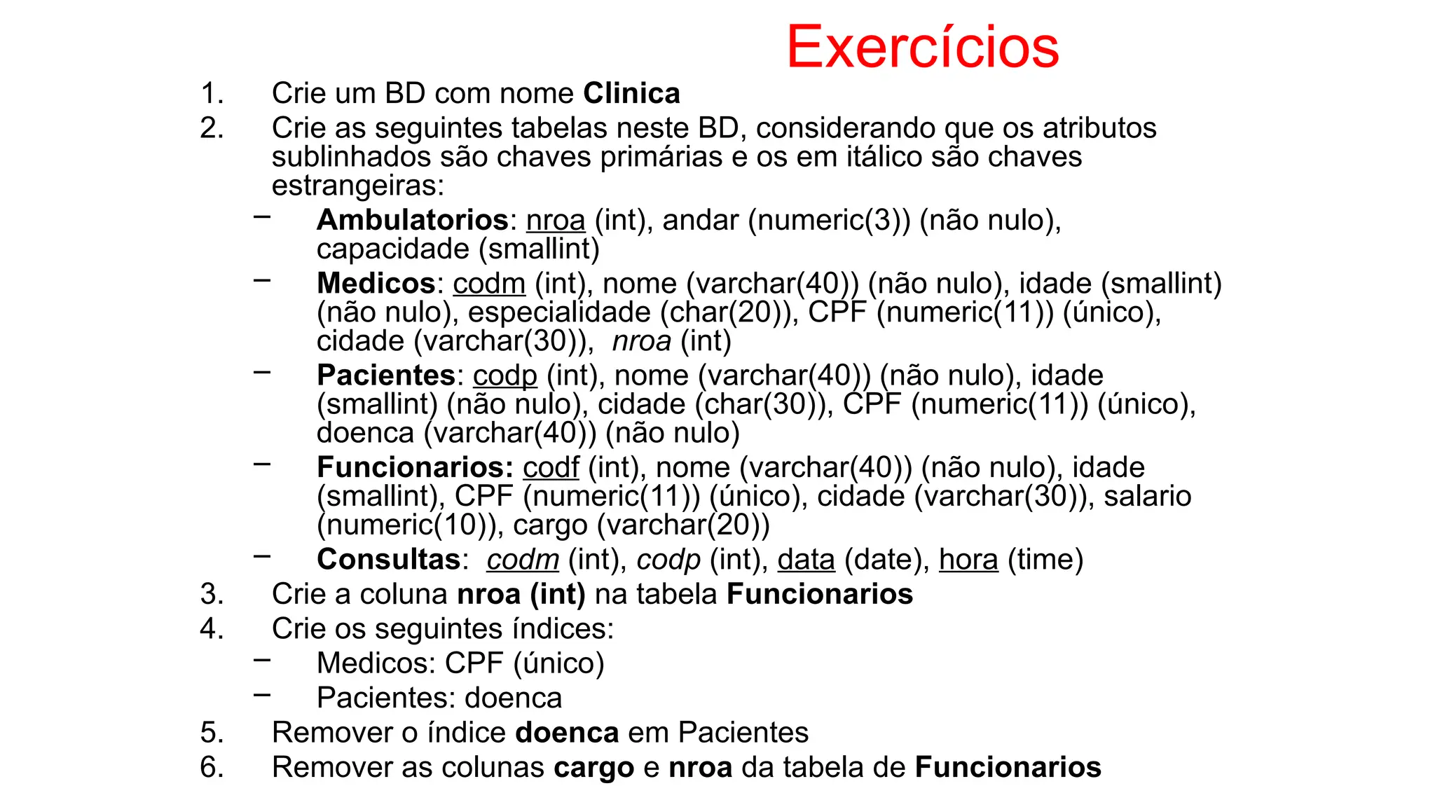 Exercícios
1. Crie um BD com nome Clinica
2. Crie as seguintes tabelas neste BD, considerando que os atributos
sublinhados são chaves primárias e os em itálico são chaves
estrangeiras:
– Ambulatorios: nroa (int), andar (numeric(3)) (não nulo),
capacidade (smallint)
– Medicos: codm (int), nome (varchar(40)) (não nulo), idade (smallint)
(não nulo), especialidade (char(20)), CPF (numeric(11)) (único),
cidade (varchar(30)), nroa (int)
– Pacientes: codp (int), nome (varchar(40)) (não nulo), idade
(smallint) (não nulo), cidade (char(30)), CPF (numeric(11)) (único),
doenca (varchar(40)) (não nulo)
– Funcionarios: codf (int), nome (varchar(40)) (não nulo), idade
(smallint), CPF (numeric(11)) (único), cidade (varchar(30)), salario
(numeric(10)), cargo (varchar(20))
– Consultas: codm (int), codp (int), data (date), hora (time)
3. Crie a coluna nroa (int) na tabela Funcionarios
4. Crie os seguintes índices:
– Medicos: CPF (único)
– Pacientes: doenca
5. Remover o índice doenca em Pacientes
6. Remover as colunas cargo e nroa da tabela de Funcionarios
 