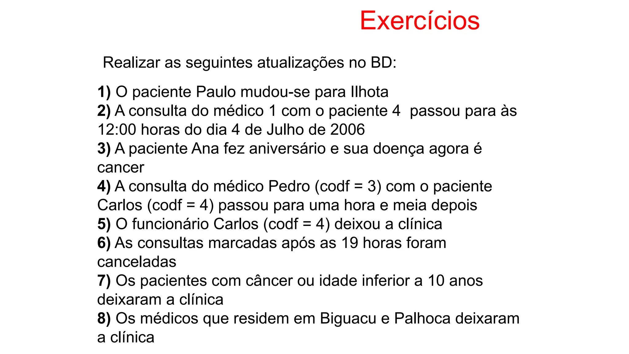Exercícios
1) O paciente Paulo mudou-se para Ilhota
2) A consulta do médico 1 com o paciente 4 passou para às
12:00 horas do dia 4 de Julho de 2006
3) A paciente Ana fez aniversário e sua doença agora é
cancer
4) A consulta do médico Pedro (codf = 3) com o paciente
Carlos (codf = 4) passou para uma hora e meia depois
5) O funcionário Carlos (codf = 4) deixou a clínica
6) As consultas marcadas após as 19 horas foram
canceladas
7) Os pacientes com câncer ou idade inferior a 10 anos
deixaram a clínica
8) Os médicos que residem em Biguacu e Palhoca deixaram
a clínica
Realizar as seguintes atualizações no BD:
 