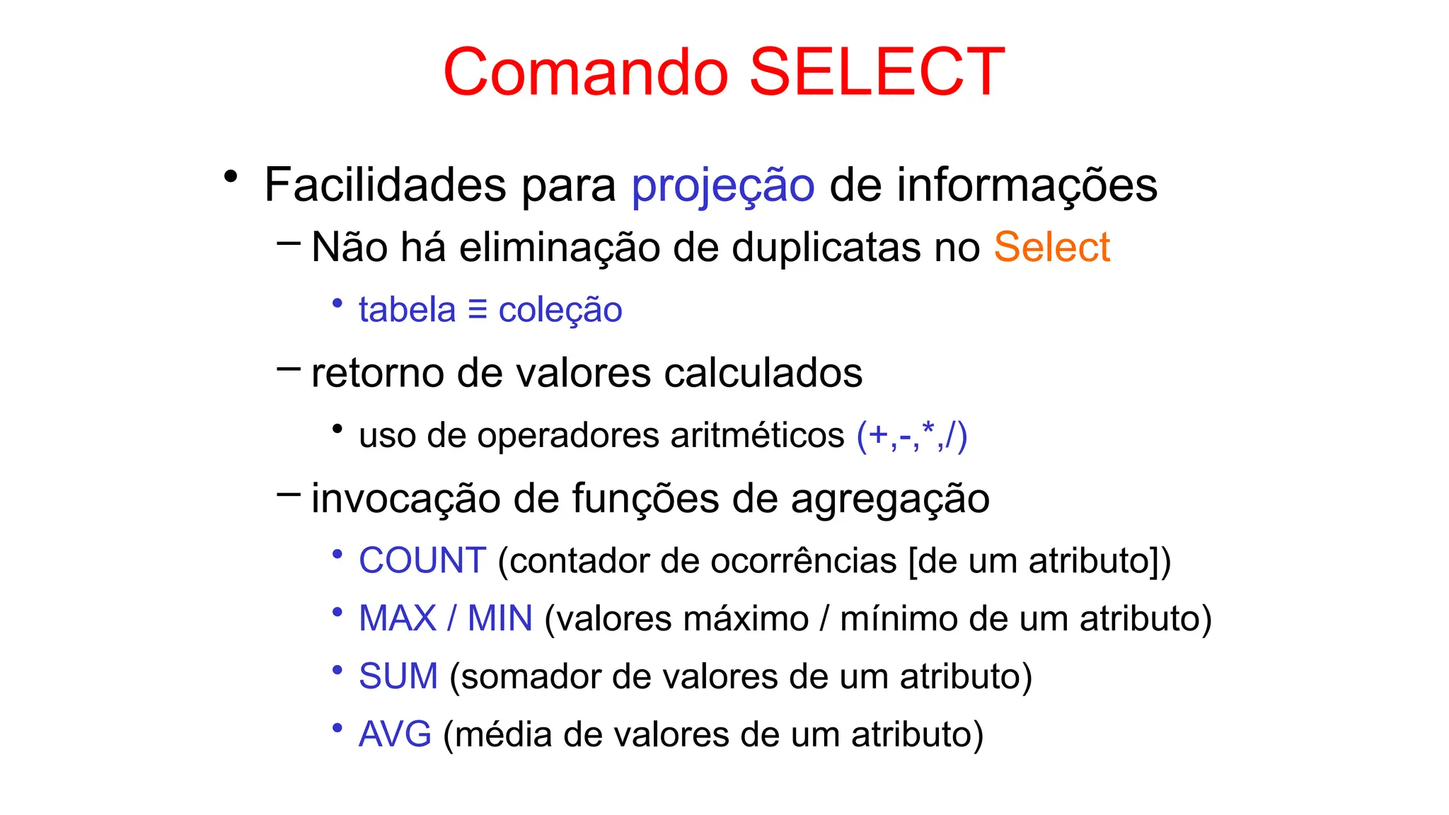 Comando SELECT
• Facilidades para projeção de informações
– Não há eliminação de duplicatas no Select
• tabela ≡ coleção
– retorno de valores calculados
• uso de operadores aritméticos (+,-,*,/)
– invocação de funções de agregação
• COUNT (contador de ocorrências [de um atributo])
• MAX / MIN (valores máximo / mínimo de um atributo)
• SUM (somador de valores de um atributo)
• AVG (média de valores de um atributo)
 