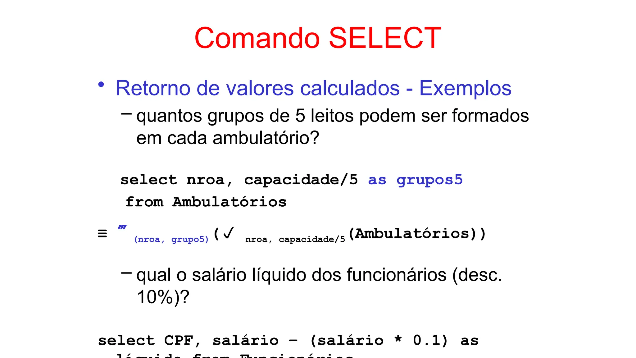 Comando SELECT
• Retorno de valores calculados - Exemplos
– quantos grupos de 5 leitos podem ser formados
em cada ambulatório?
select nroa, capacidade/5 as grupos5
from Ambulatórios
≡ (nroa, grupo5)( nroa, capacidade/5(Ambulatórios))
– qual o salário líquido dos funcionários (desc.
10%)?
select CPF, salário – (salário * 0.1) as
 