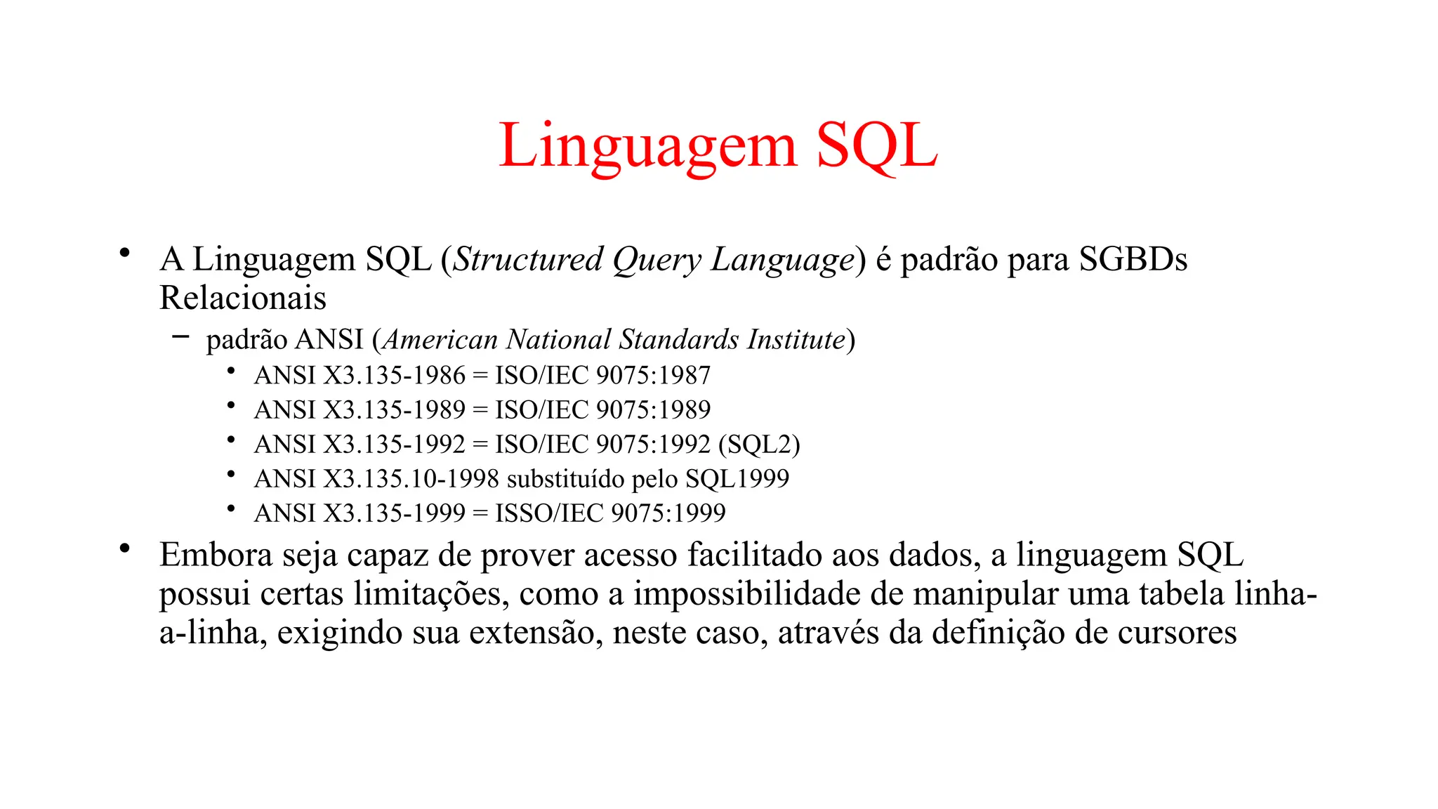Linguagem SQL
• A Linguagem SQL (Structured Query Language) é padrão para SGBDs
Relacionais
– padrão ANSI (American National Standards Institute)
• ANSI X3.135-1986 = ISO/IEC 9075:1987
• ANSI X3.135-1989 = ISO/IEC 9075:1989
• ANSI X3.135-1992 = ISO/IEC 9075:1992 (SQL2)
• ANSI X3.135.10-1998 substituído pelo SQL1999
• ANSI X3.135-1999 = ISSO/IEC 9075:1999
• Embora seja capaz de prover acesso facilitado aos dados, a linguagem SQL
possui certas limitações, como a impossibilidade de manipular uma tabela linha-
a-linha, exigindo sua extensão, neste caso, através da definição de cursores
 