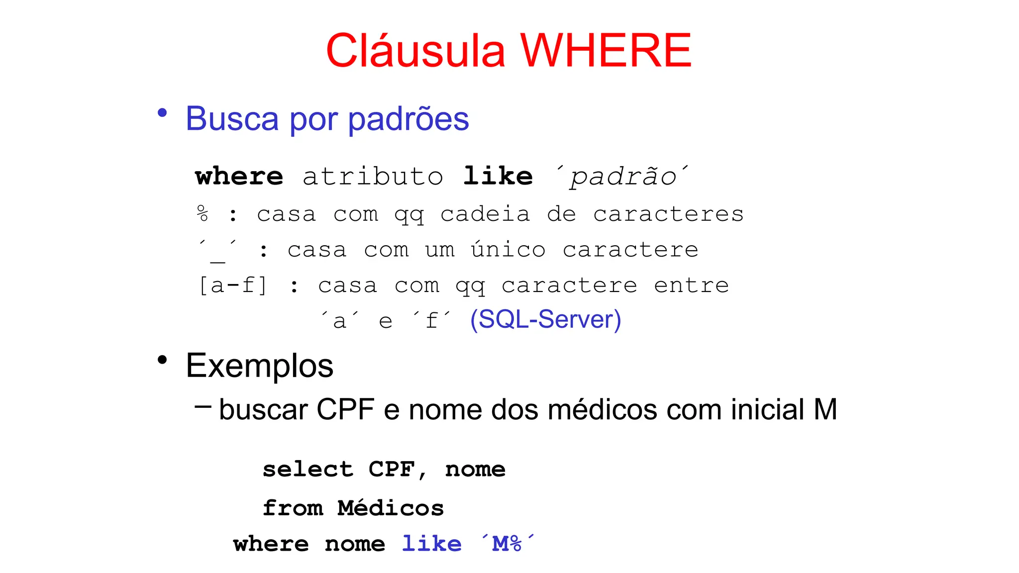 Cláusula WHERE
• Busca por padrões
where atributo like ´padrão´
% : casa com qq cadeia de caracteres
´_´ : casa com um único caractere
[a-f] : casa com qq caractere entre
´a´ e ´f´ (SQL-Server)
• Exemplos
– buscar CPF e nome dos médicos com inicial M
select CPF, nome
from Médicos
where nome like ´M%´
 