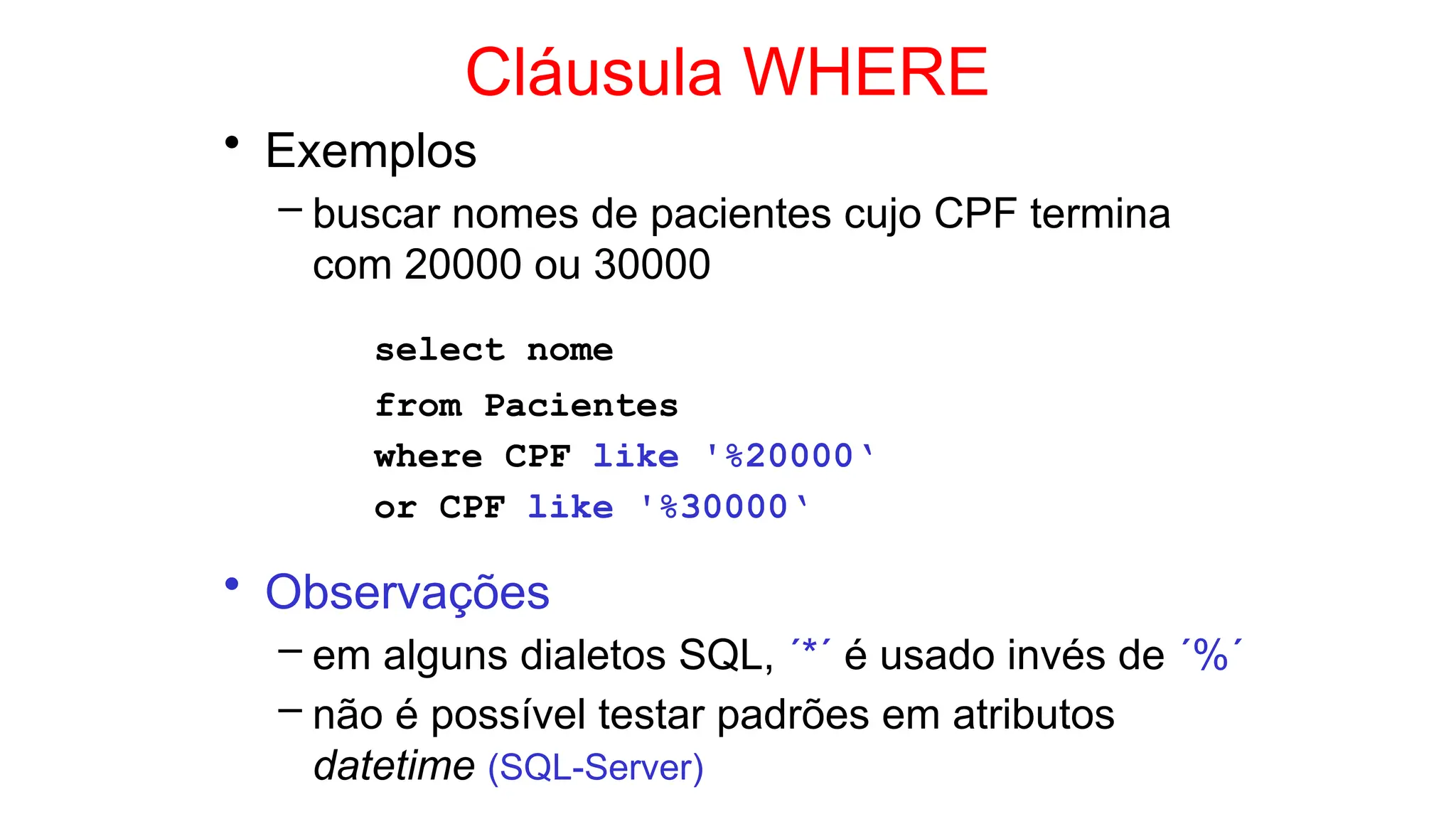 Cláusula WHERE
• Exemplos
– buscar nomes de pacientes cujo CPF termina
com 20000 ou 30000
select nome
from Pacientes
where CPF like '%20000‘
or CPF like '%30000‘
• Observações
– em alguns dialetos SQL, ´*´ é usado invés de ´%´
– não é possível testar padrões em atributos
datetime (SQL-Server)
 