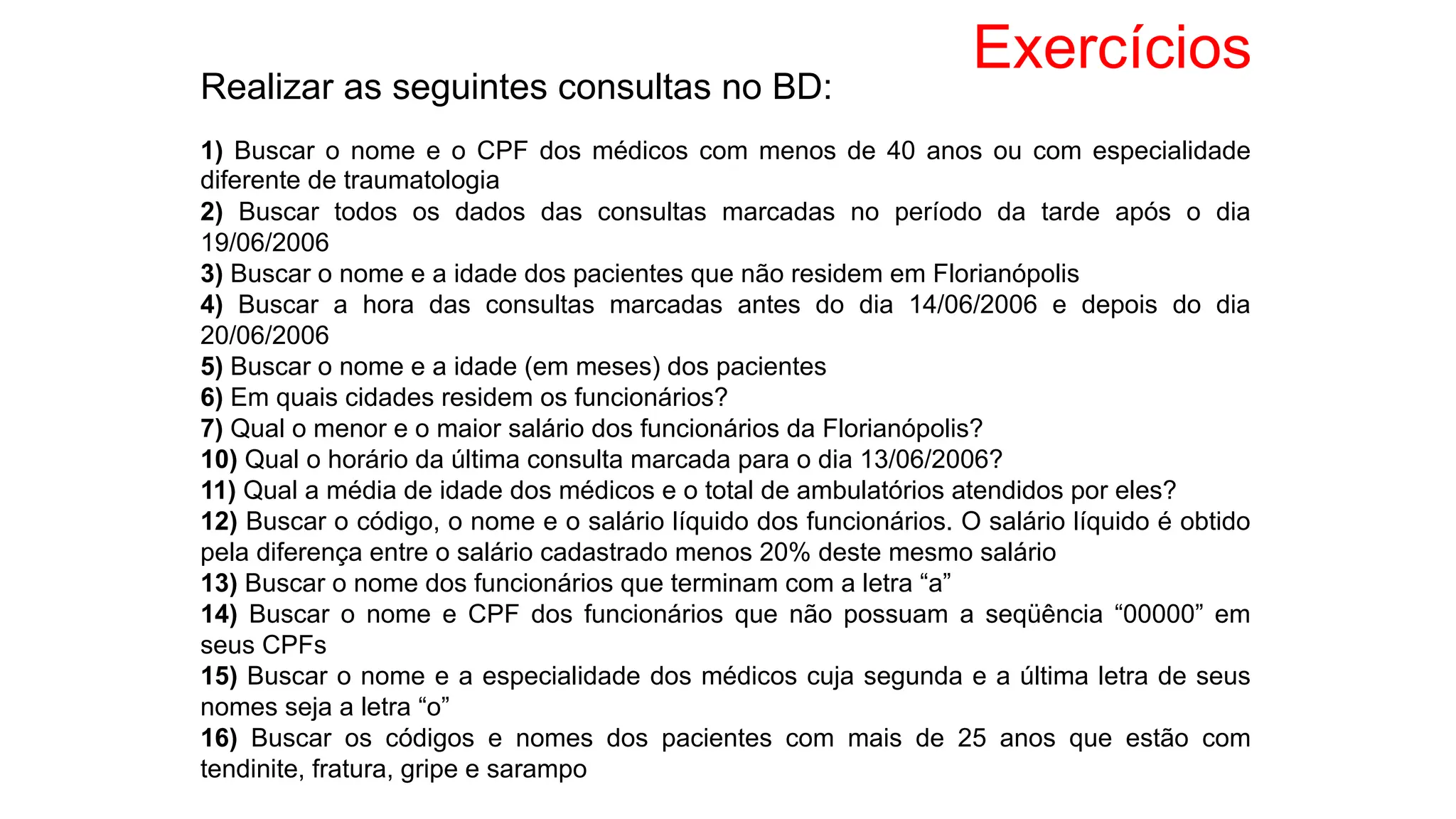 Exercícios
Realizar as seguintes consultas no BD:
1) Buscar o nome e o CPF dos médicos com menos de 40 anos ou com especialidade
diferente de traumatologia
2) Buscar todos os dados das consultas marcadas no período da tarde após o dia
19/06/2006
3) Buscar o nome e a idade dos pacientes que não residem em Florianópolis
4) Buscar a hora das consultas marcadas antes do dia 14/06/2006 e depois do dia
20/06/2006
5) Buscar o nome e a idade (em meses) dos pacientes
6) Em quais cidades residem os funcionários?
7) Qual o menor e o maior salário dos funcionários da Florianópolis?
10) Qual o horário da última consulta marcada para o dia 13/06/2006?
11) Qual a média de idade dos médicos e o total de ambulatórios atendidos por eles?
12) Buscar o código, o nome e o salário líquido dos funcionários. O salário líquido é obtido
pela diferença entre o salário cadastrado menos 20% deste mesmo salário
13) Buscar o nome dos funcionários que terminam com a letra “a”
14) Buscar o nome e CPF dos funcionários que não possuam a seqüência “00000” em
seus CPFs
15) Buscar o nome e a especialidade dos médicos cuja segunda e a última letra de seus
nomes seja a letra “o”
16) Buscar os códigos e nomes dos pacientes com mais de 25 anos que estão com
tendinite, fratura, gripe e sarampo
 