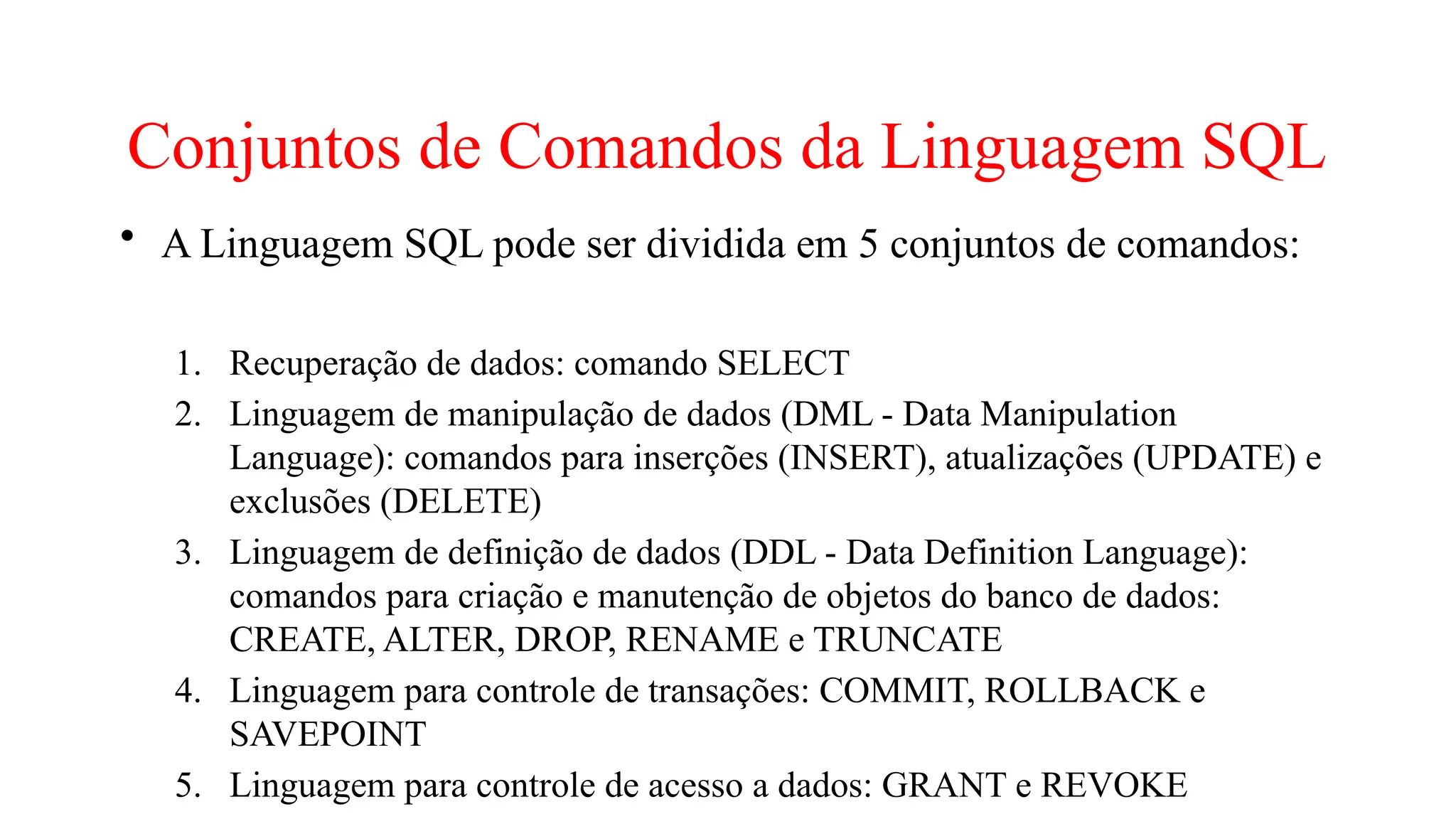 Conjuntos de Comandos da Linguagem SQL
• A Linguagem SQL pode ser dividida em 5 conjuntos de comandos:
1. Recuperação de dados: comando SELECT
2. Linguagem de manipulação de dados (DML - Data Manipulation
Language): comandos para inserções (INSERT), atualizações (UPDATE) e
exclusões (DELETE)
3. Linguagem de definição de dados (DDL - Data Definition Language):
comandos para criação e manutenção de objetos do banco de dados:
CREATE, ALTER, DROP, RENAME e TRUNCATE
4. Linguagem para controle de transações: COMMIT, ROLLBACK e
SAVEPOINT
5. Linguagem para controle de acesso a dados: GRANT e REVOKE
 