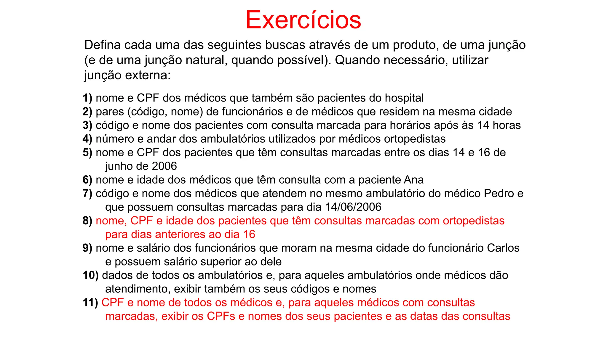 Exercícios
Defina cada uma das seguintes buscas através de um produto, de uma junção
(e de uma junção natural, quando possível). Quando necessário, utilizar
junção externa:
1) nome e CPF dos médicos que também são pacientes do hospital
2) pares (código, nome) de funcionários e de médicos que residem na mesma cidade
3) código e nome dos pacientes com consulta marcada para horários após às 14 horas
4) número e andar dos ambulatórios utilizados por médicos ortopedistas
5) nome e CPF dos pacientes que têm consultas marcadas entre os dias 14 e 16 de
junho de 2006
6) nome e idade dos médicos que têm consulta com a paciente Ana
7) código e nome dos médicos que atendem no mesmo ambulatório do médico Pedro e
que possuem consultas marcadas para dia 14/06/2006
8) nome, CPF e idade dos pacientes que têm consultas marcadas com ortopedistas
para dias anteriores ao dia 16
9) nome e salário dos funcionários que moram na mesma cidade do funcionário Carlos
e possuem salário superior ao dele
10) dados de todos os ambulatórios e, para aqueles ambulatórios onde médicos dão
atendimento, exibir também os seus códigos e nomes
11) CPF e nome de todos os médicos e, para aqueles médicos com consultas
marcadas, exibir os CPFs e nomes dos seus pacientes e as datas das consultas
 