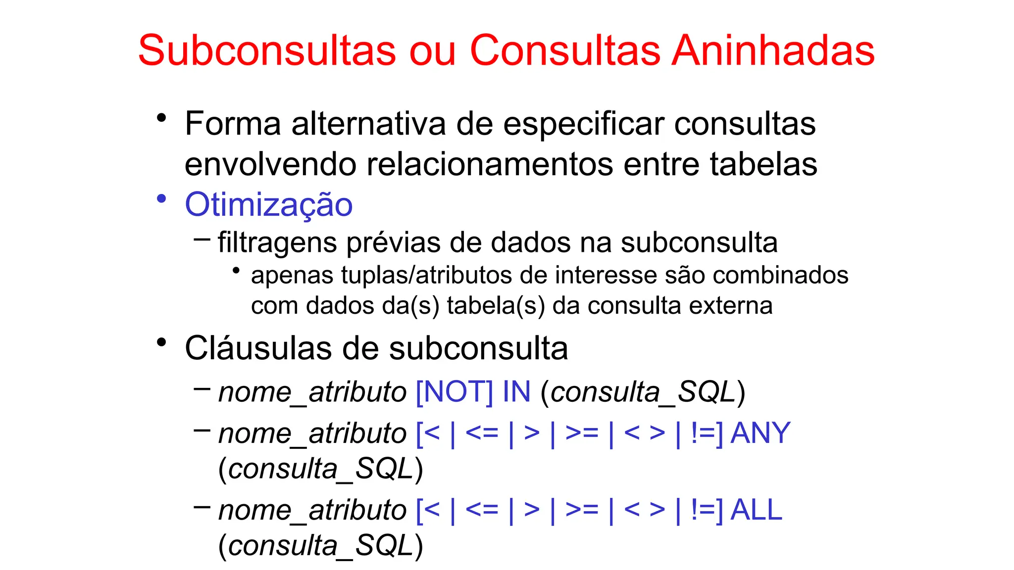 Subconsultas ou Consultas Aninhadas
• Forma alternativa de especificar consultas
envolvendo relacionamentos entre tabelas
• Otimização
– filtragens prévias de dados na subconsulta
• apenas tuplas/atributos de interesse são combinados
com dados da(s) tabela(s) da consulta externa
• Cláusulas de subconsulta
– nome_atributo [NOT] IN (consulta_SQL)
– nome_atributo [< | <= | > | >= | < > | !=] ANY
(consulta_SQL)
– nome_atributo [< | <= | > | >= | < > | !=] ALL
(consulta_SQL)
 
