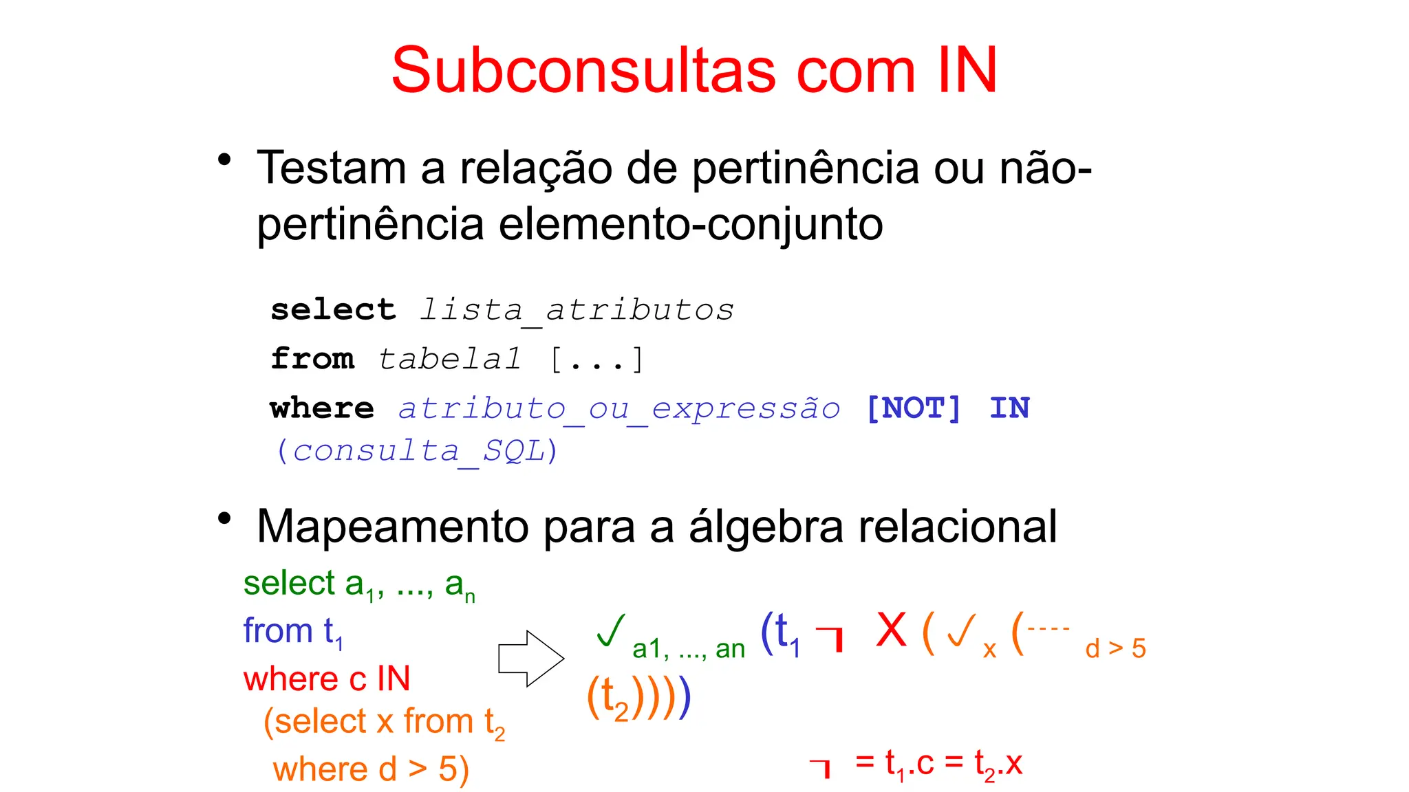 Subconsultas com IN
• Testam a relação de pertinência ou não-
pertinência elemento-conjunto
select lista_atributos
from tabela1 [...]
where atributo_ou_expressão [NOT] IN
(consulta_SQL)
• Mapeamento para a álgebra relacional
select a1, ..., an
from t1
where c IN
(select x from t2
where d > 5)
a1, ..., an (t1  X (x ( d > 5
(t2))))
 = t1.c = t2.x
 