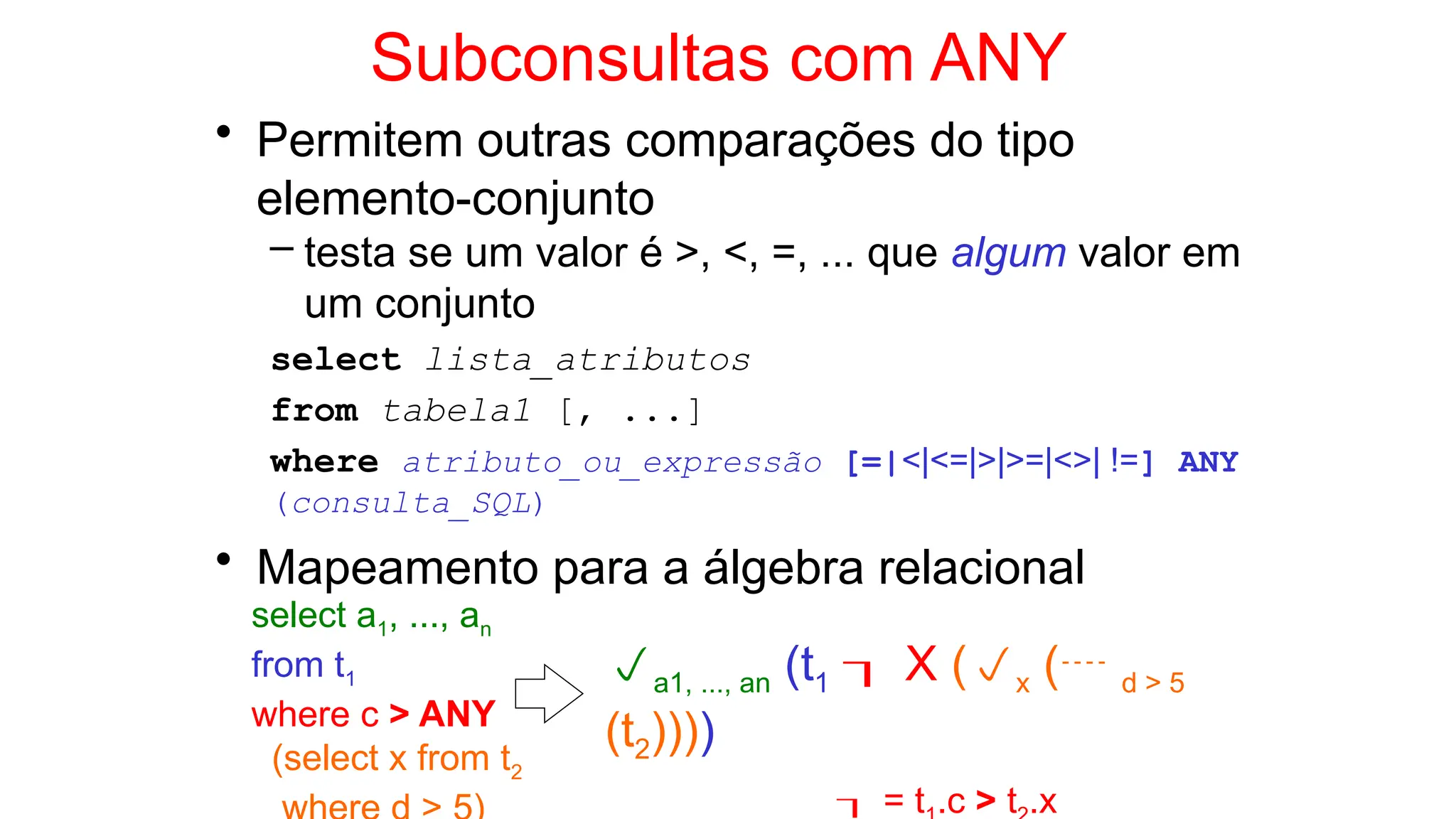 Subconsultas com ANY
• Permitem outras comparações do tipo
elemento-conjunto
– testa se um valor é >, <, =, ... que algum valor em
um conjunto
select lista_atributos
from tabela1 [, ...]
where atributo_ou_expressão [=|<|<=|>|>=|<>| !=] ANY
(consulta_SQL)
• Mapeamento para a álgebra relacional
select a1, ..., an
from t1
where c > ANY
(select x from t2
a1, ..., an (t1  X (x ( d > 5
(t2))))
 = t .c > t .x
 
