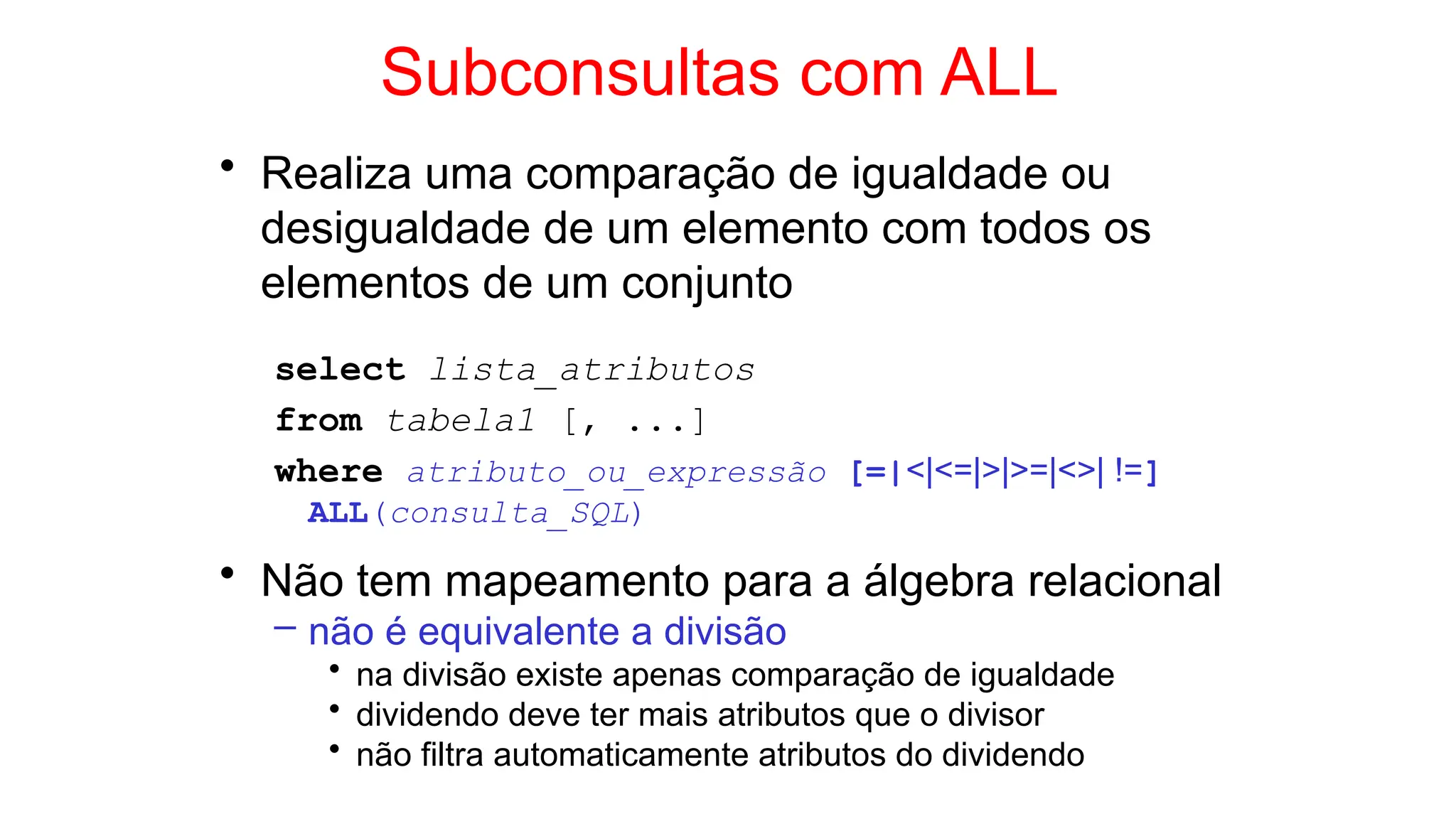 Subconsultas com ALL
• Realiza uma comparação de igualdade ou
desigualdade de um elemento com todos os
elementos de um conjunto
select lista_atributos
from tabela1 [, ...]
where atributo_ou_expressão [=|<|<=|>|>=|<>| !=]
ALL(consulta_SQL)
• Não tem mapeamento para a álgebra relacional
– não é equivalente a divisão
• na divisão existe apenas comparação de igualdade
• dividendo deve ter mais atributos que o divisor
• não filtra automaticamente atributos do dividendo
 