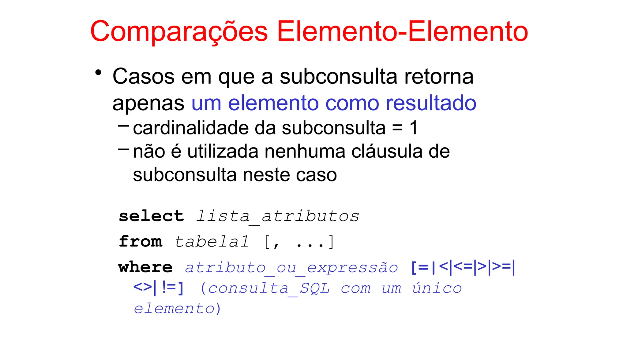 Comparações Elemento-Elemento
• Casos em que a subconsulta retorna
apenas um elemento como resultado
– cardinalidade da subconsulta = 1
– não é utilizada nenhuma cláusula de
subconsulta neste caso
select lista_atributos
from tabela1 [, ...]
where atributo_ou_expressão [=|<|<=|>|>=|
<>| !=] (consulta_SQL com um único
elemento)
 